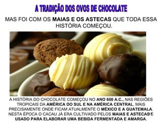 MAS FOI COM OS MAIAS E OS ASTECAS QUE TODA ESSA
                HISTÓRIA COMEÇOU.




 A HISTÓRIA DO CHOCOLATE COMEÇOU NO ANO 600 A.C., NAS REGIÕES
     TROPICAIS DA AMÉRICA DO SUL E NA AMÉRICA CENTRAL, MAIS
 PRECISAMENTE ONDE FICAM ATUALMENTE O MÉXICO E A GUATEMALA.
 NESTA ÉPOCA O CACAU JÁ ERA CULTIVADO PELOS MAIAS E ASTECAS E
                                                            17
    USADO PARA ELABORAR UMA BEBIDA FERMENTADA E AMARGA.
 