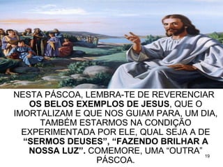 NESTA PÁSCOA, LEMBRA-TE DE REVERENCIAR
   OS BELOS EXEMPLOS DE JESUS, QUE O
IMORTALIZAM E QUE NOS GUIAM PARA, UM DIA,
     TAMBÉM ESTARMOS NA CONDIÇÃO
  EXPERIMENTADA POR ELE, QUAL SEJA A DE
  “SERMOS DEUSES”, “FAZENDO BRILHAR A
   NOSSA LUZ”. COMEMORE, UMA “OUTRA” 19
                PÁSCOA.
 