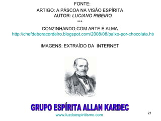 FONTE:
             ARTIGO: A PÁSCOA NA VISÃO ESPÍRITA
                     AUTOR: LUCIANO RIBEIRO
                                ***
               CONZINHANDO COM ARTE E ALMA
http://chefdeboracordeiro.blogspot.com/2008/08/paixo-por-chocolate.html

             IMAGENS: EXTRAÍDO DA INTERNET




                                                                  21
                     www.luzdoespiritismo.com
 