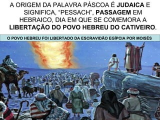 A ORIGEM DA PALAVRA PÁSCOA É JUDAICA E
    SIGNIFICA, “PESSACH”, PASSAGEM EM
   HEBRAICO, DIA EM QUE SE COMEMORA A
LIBERTAÇÃO DO POVO HEBREU DO CATIVEIRO.
O POVO HEBREU FOI LIBERTADO DA ESCRAVIDÃO EGÍPCIA POR MOISÉS




                                                          4
 