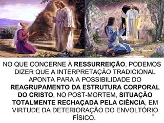 NO QUE CONCERNE À RESSURREIÇÃO, PODEMOS
   DIZER QUE A INTERPRETAÇÃO TRADICIONAL
       APONTA PARA A POSSIBILIDADE DO
  REAGRUPAMENTO DA ESTRUTURA CORPORAL
    DO CRISTO, NO POST-MORTEM, SITUAÇÃO
  TOTALMENTE RECHAÇADA PELA CIÊNCIA, EM
  VIRTUDE DA DETERIORAÇÃO DO ENVOLTÓRIO
                                       6
                   FÍSICO.
 