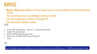 MRS
 Mailbox Replication Service Proxy allows you to move mailboxes to/from Exchange
Online
 You can choose to move Mailbox, Archive or both
 Can be Configured via GUI or through PS
 Can schedule mailbox moves
Get-WebServicesVirtualDirectory | Set-WebServicesVirtualDirectory -MRSProxyEnabled $true
 
