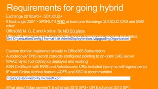 Requirements for going hybrid
 Exchange 2010SP3+ / 2013CU2+
 If Exchange 2007 > SP3RU10 AND at least one Exchange 2013CU2 CAS and MBX
roles*
 Office365 M, G, E and A plans. So NO SB plans
 Office365 tenant must be 15.0.620.28+ and no Transitioning services true status:
 Custom domain registered already in Office365 Subscription
 Autodiscover DNS record correctly configured pointing to on-prem CAS server
 WAAD Sync Tool (DirSync) deployed and working
 SAN Certificate with EWS and Autodiscover URIs included (sorry no self-signed certs)
 IF want Online Archive feature: ADFS and SSO is recommended
 Always go with RCA tool:
 What about Edge servers?: Exchange 2010 SP3+ OR Exchange 2013 SP1
Get-OrganizationConfig | Format-List AdminDisplayVersion,IsUpgradingOrganization
https://testconnectivity.microsoft.com
 