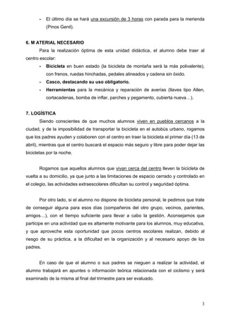 -   El último día se hará una excursión de 3 horas con parada para la merienda
          (Pinos Genil).


6. M ATERIAL NECESARIO
      Para la realización óptima de esta unidad didáctica, el alumno debe traer al
centro escolar:
      -   Bicicleta en buen estado (la bicicleta de montaña será la más polivalente),
          con frenos, ruedas hinchadas, pedales alineados y cadena sin óxido.
      -   Casco, destacando su uso obligatorio.
      -   Herramientas para la mecánica y reparación de averías (llaves tipo Allen,
          cortacadenas, bomba de inflar, parches y pegamento, cubierta nueva…).


7. LOGÍSTICA
      Siendo conscientes de que muchos alumnos viven en pueblos cercanos a la
ciudad, y de la imposibilidad de transportar la bicicleta en el autobús urbano, rogamos
que los padres ayuden y colaboren con el centro en traer la bicicleta el primer día (13 de
abril), mientras que el centro buscará el espacio más seguro y libre para poder dejar las
bicicletas por la noche.


      Rogamos que aquellos alumnos que vivan cerca del centro lleven la bicicleta de
vuelta a su domicilio, ya que junto a las limitaciones de espacio cerrado y controlado en
el colegio, las actividades extraescolares dificultan su control y seguridad óptima.


      Por otro lado, si el alumno no dispone de bicicleta personal, le pedimos que trate
de conseguir alguna para esos días (compañeros del otro grupo, vecinos, parientes,
amigos…), con el tiempo suficiente para llevar a cabo la gestión. Aconsejamos que
participe en una actividad que es altamente motivante para los alumnos, muy educativa,
y que aproveche esta oportunidad que pocos centros escolares realizan, debido al
riesgo de su práctica, a la dificultad en la organización y al necesario apoyo de los
padres.


      En caso de que el alumno o sus padres se nieguen a realizar la actividad, el
alumno trabajará en apuntes o información teórica relacionada con el ciclismo y será
examinado de la misma al final del trimestre para ser evaluado.




                                                                                        3
 