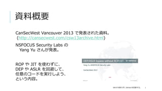 資料概要
CanSecWest Vancouver 2013 で発表された資料。
(http://cansecwest.com/csw13archive.html)
NSFOCUS Security Labs の
 Yang Yu さんが発表。


ROP や JIT を使わずに、
DEP や ASLR を回避して、
任意のコードを実行しよう、
という内容。
                                            を使わずに   を回避する。
 