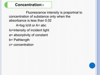 Fluorescence intensity is praportnal to
concentration of substance only when the
absorbance is less than 0.02
A=log IoIt or A= abc
Io=intensity of incident light
a= absorptivity of constant
b= Pathlength
c= concentration
Concentration:-
 
