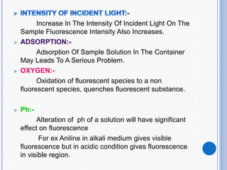 Increase In The Intensity Of Incident Light On The
Sample Fluorescence Intensity Also Increases.

Adsorption Of Sample Solution In The Container
May Leads To A Serious Problem.
 OXYGEN:-
Oxidation of fluorescent species to a non
fluorescent species, quenches fluorescent substance.
 Ph:-
Alteration of ph of a solution will have significant
effect on fluorescence
For ex Aniline in alkali medium gives visible
fluorescence but in acidic condition gives fluorescence
in visible region.
 