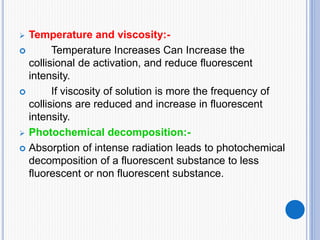  Temperature and viscosity:-
 Temperature Increases Can Increase the
collisional de activation, and reduce fluorescent
intensity.
 If viscosity of solution is more the frequency of
collisions are reduced and increase in fluorescent
intensity.
 Photochemical decomposition:-
 Absorption of intense radiation leads to photochemical
decomposition of a fluorescent substance to less
fluorescent or non fluorescent substance.
 