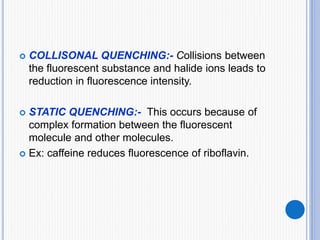  COLLISONAL QUENCHING:- Collisions between
the fluorescent substance and halide ions leads to
reduction in fluorescence intensity.
 STATIC QUENCHING:- This occurs because of
complex formation between the fluorescent
molecule and other molecules.
 Ex: caffeine reduces fluorescence of riboflavin.
 