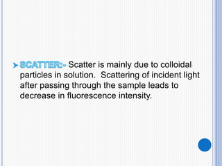 Scatter is mainly due to colloidal
particles in solution. Scattering of incident light
after passing through the sample leads to
decrease in fluorescence intensity.
 