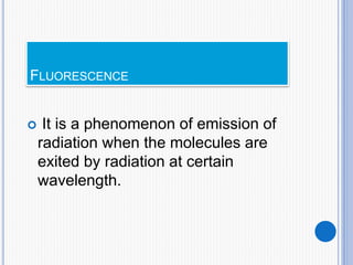 FLUORESCENCE
 It is a phenomenon of emission of
radiation when the molecules are
exited by radiation at certain
wavelength.
 