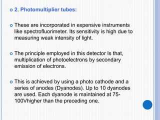  2. Photomultiplier tubes:
 These are incorporated in expensive instruments
like spectrofluorimeter. Its sensitivity is high due to
measuring weak intensity of light.
 The principle employed in this detector Is that,
multiplication of photoelectrons by secondary
emission of electrons.
 This is achieved by using a photo cathode and a
series of anodes (Dyanodes). Up to 10 dyanodes
are used. Each dyanode is maintained at 75-
100Vhigher than the preceding one.
 
