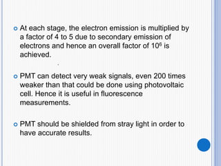  At each stage, the electron emission is multiplied by
a factor of 4 to 5 due to secondary emission of
electrons and hence an overall factor of 106 is
achieved.
 PMT can detect very weak signals, even 200 times
weaker than that could be done using photovoltaic
cell. Hence it is useful in fluorescence
measurements.
 PMT should be shielded from stray light in order to
have accurate results.
.
 