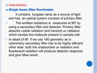  Instruments:-
It contains tungsten lamp as a source of light
and has an optical system consists of primary filter.
 The emitted radiations is measured at 900 by
using a secondary filter and detector. Primary filter
absorbs visible radiation and transmit uv radiation
which excites the molecule present in sample cell.
 In stead of 90 if we use 180 geometry as in
colorimetry secondary filter has to be highly efficient
other wise both the unabsorbed uv radiation and
fluorescent radiation will produce detector response
and give false result.
 