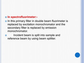 In spectrofluorimeter:-
 In this primary filter in double beam fluorimeter is
replaced by excitation monochromator and the
secondary filter is replaced by emission
monochromator.
 Incident beam is split into sample and
reference beam by using beam splitter.
 