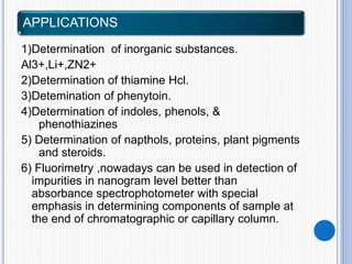 APPLICATIONS
1)Determination of inorganic substances.
Al3+,Li+,ZN2+
2)Determination of thiamine Hcl.
3)Detemination of phenytoin.
4)Determination of indoles, phenols, &
phenothiazines
5) Determination of napthols, proteins, plant pigments
and steroids.
6) Fluorimetry ,nowadays can be used in detection of
impurities in nanogram level better than
absorbance spectrophotometer with special
emphasis in determining components of sample at
the end of chromatographic or capillary column.
 
