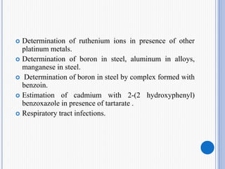  Determination of ruthenium ions in presence of other
platinum metals.
 Determination of boron in steel, aluminum in alloys,
manganese in steel.
 Determination of boron in steel by complex formed with
benzoin.
 Estimation of cadmium with 2-(2 hydroxyphenyl)
benzoxazole in presence of tartarate .
 Respiratory tract infections.
 