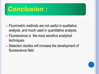 Conclusion :
 Fluorimetric methods are not useful in qualitative
analysis ,and much used in quantitative analysis.
 Fluorescence is the most sensitive analytical
techniques.
 Detection studies will increase the development of
fluorescence field.
 