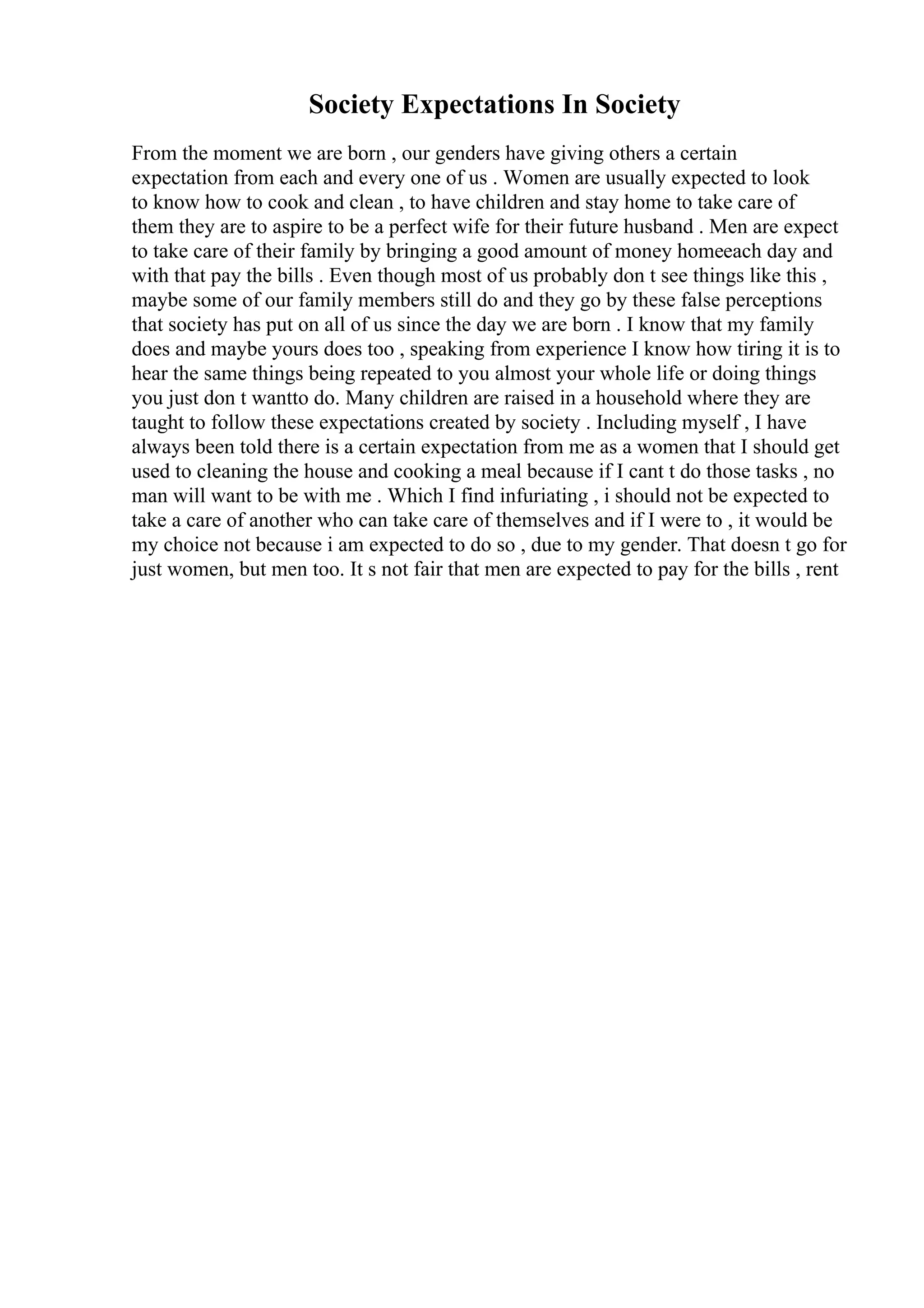 Society Expectations In Society
From the moment we are born , our genders have giving others a certain
expectation from each and every one of us . Women are usually expected to look
to know how to cook and clean , to have children and stay home to take care of
them they are to aspire to be a perfect wife for their future husband . Men are expect
to take care of their family by bringing a good amount of money homeeach day and
with that pay the bills . Even though most of us probably don t see things like this ,
maybe some of our family members still do and they go by these false perceptions
that society has put on all of us since the day we are born . I know that my family
does and maybe yours does too , speaking from experience I know how tiring it is to
hear the same things being repeated to you almost your whole life or doing things
you just don t wantto do. Many children are raised in a household where they are
taught to follow these expectations created by society . Including myself , I have
always been told there is a certain expectation from me as a women that I should get
used to cleaning the house and cooking a meal because if I cant t do those tasks , no
man will want to be with me . Which I find infuriating , i should not be expected to
take a care of another who can take care of themselves and if I were to , it would be
my choice not because i am expected to do so , due to my gender. That doesn t go for
just women, but men too. It s not fair that men are expected to pay for the bills , rent
 