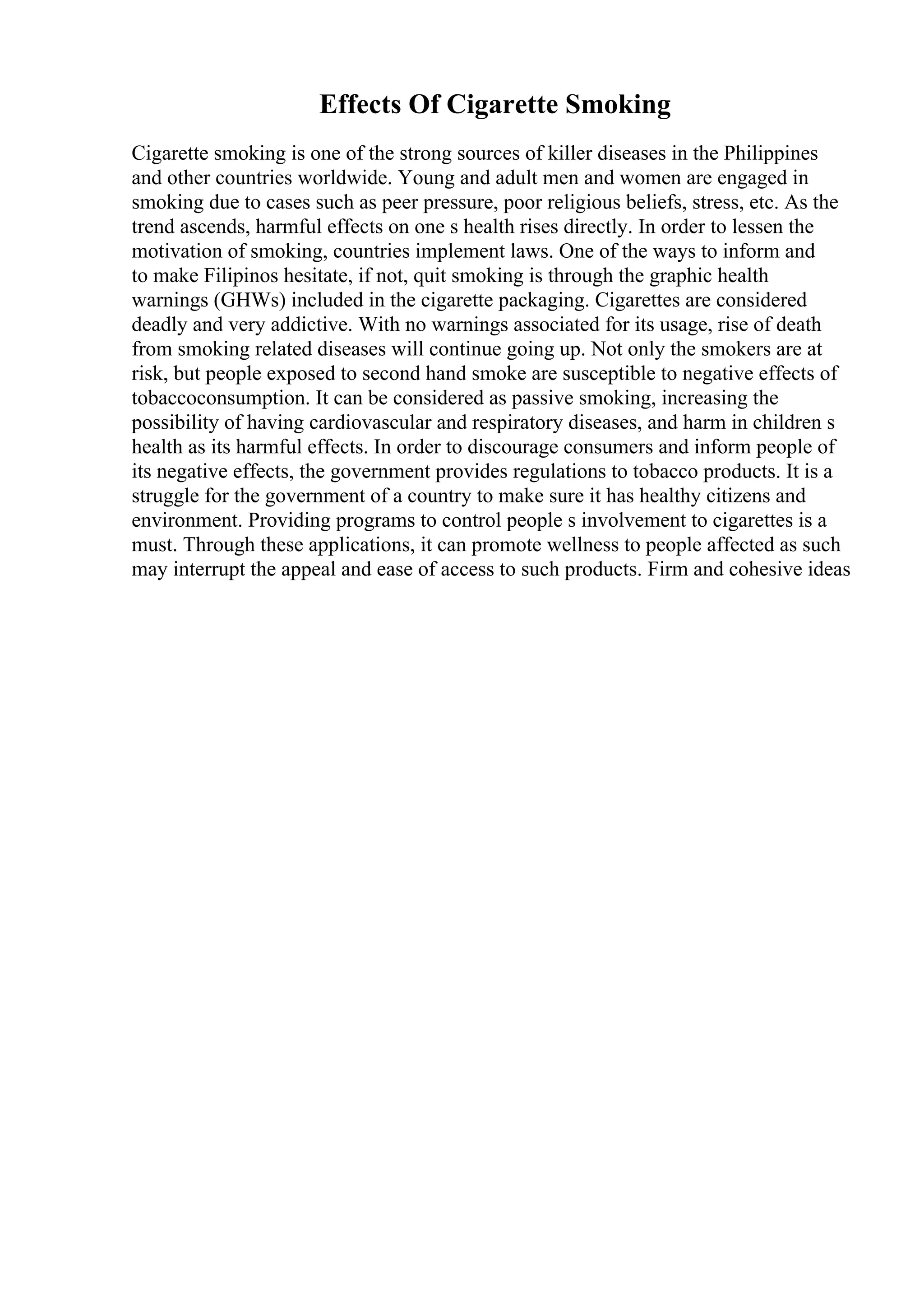 Effects Of Cigarette Smoking
Cigarette smoking is one of the strong sources of killer diseases in the Philippines
and other countries worldwide. Young and adult men and women are engaged in
smoking due to cases such as peer pressure, poor religious beliefs, stress, etc. As the
trend ascends, harmful effects on one s health rises directly. In order to lessen the
motivation of smoking, countries implement laws. One of the ways to inform and
to make Filipinos hesitate, if not, quit smoking is through the graphic health
warnings (GHWs) included in the cigarette packaging. Cigarettes are considered
deadly and very addictive. With no warnings associated for its usage, rise of death
from smoking related diseases will continue going up. Not only the smokers are at
risk, but people exposed to second hand smoke are susceptible to negative effects of
tobaccoconsumption. It can be considered as passive smoking, increasing the
possibility of having cardiovascular and respiratory diseases, and harm in children s
health as its harmful effects. In order to discourage consumers and inform people of
its negative effects, the government provides regulations to tobacco products. It is a
struggle for the government of a country to make sure it has healthy citizens and
environment. Providing programs to control people s involvement to cigarettes is a
must. Through these applications, it can promote wellness to people affected as such
may interrupt the appeal and ease of access to such products. Firm and cohesive ideas
 