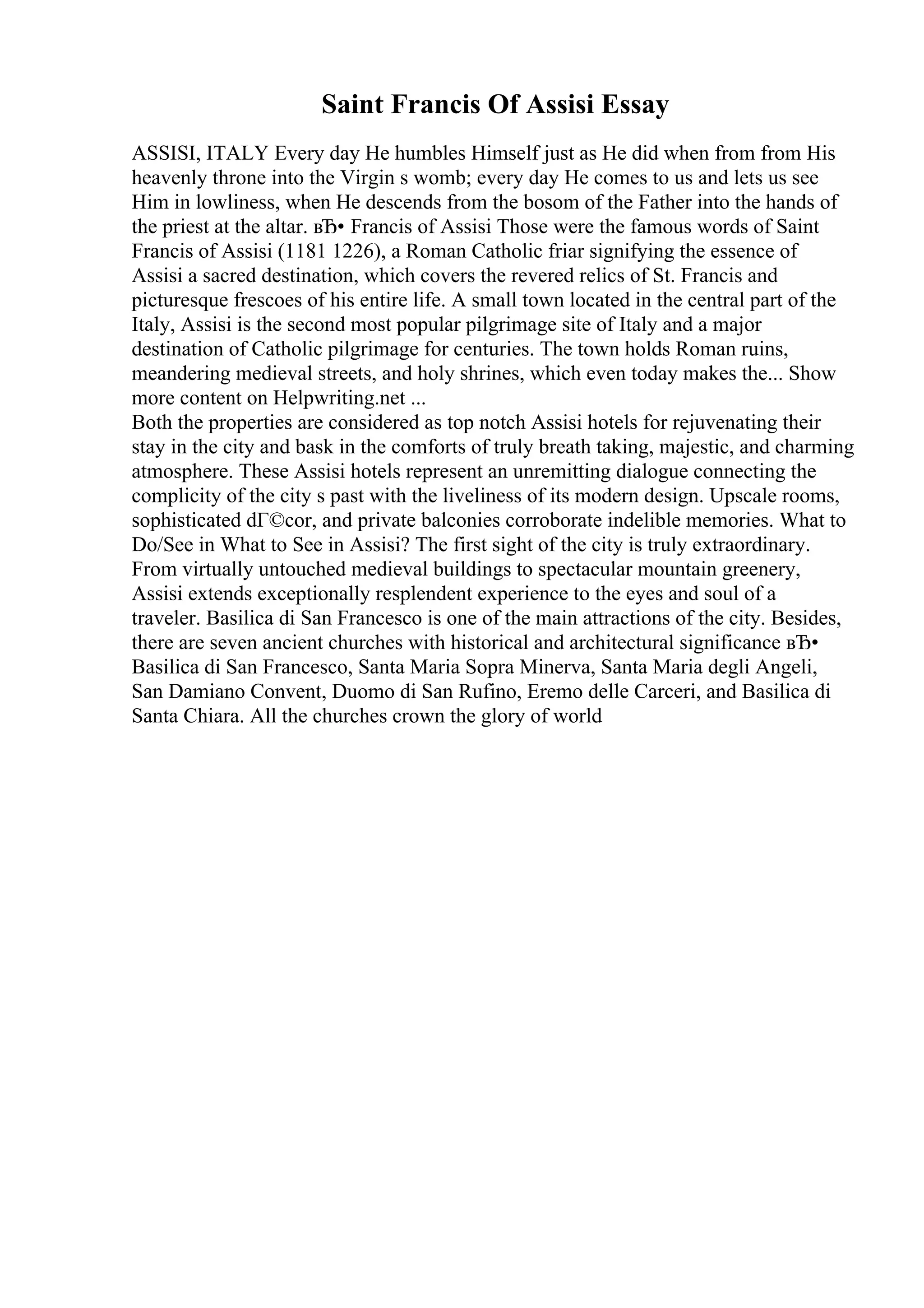 Saint Francis Of Assisi Essay
ASSISI, ITALY Every day He humbles Himself just as He did when from from His
heavenly throne into the Virgin s womb; every day He comes to us and lets us see
Him in lowliness, when He descends from the bosom of the Father into the hands of
the priest at the altar. вЂ• Francis of Assisi Those were the famous words of Saint
Francis of Assisi (1181 1226), a Roman Catholic friar signifying the essence of
Assisi a sacred destination, which covers the revered relics of St. Francis and
picturesque frescoes of his entire life. A small town located in the central part of the
Italy, Assisi is the second most popular pilgrimage site of Italy and a major
destination of Catholic pilgrimage for centuries. The town holds Roman ruins,
meandering medieval streets, and holy shrines, which even today makes the... Show
more content on Helpwriting.net ...
Both the properties are considered as top notch Assisi hotels for rejuvenating their
stay in the city and bask in the comforts of truly breath taking, majestic, and charming
atmosphere. These Assisi hotels represent an unremitting dialogue connecting the
complicity of the city s past with the liveliness of its modern design. Upscale rooms,
sophisticated dГ©cor, and private balconies corroborate indelible memories. What to
Do/See in What to See in Assisi? The first sight of the city is truly extraordinary.
From virtually untouched medieval buildings to spectacular mountain greenery,
Assisi extends exceptionally resplendent experience to the eyes and soul of a
traveler. Basilica di San Francesco is one of the main attractions of the city. Besides,
there are seven ancient churches with historical and architectural significance вЂ•
Basilica di San Francesco, Santa Maria Sopra Minerva, Santa Maria degli Angeli,
San Damiano Convent, Duomo di San Rufino, Eremo delle Carceri, and Basilica di
Santa Chiara. All the churches crown the glory of world
 