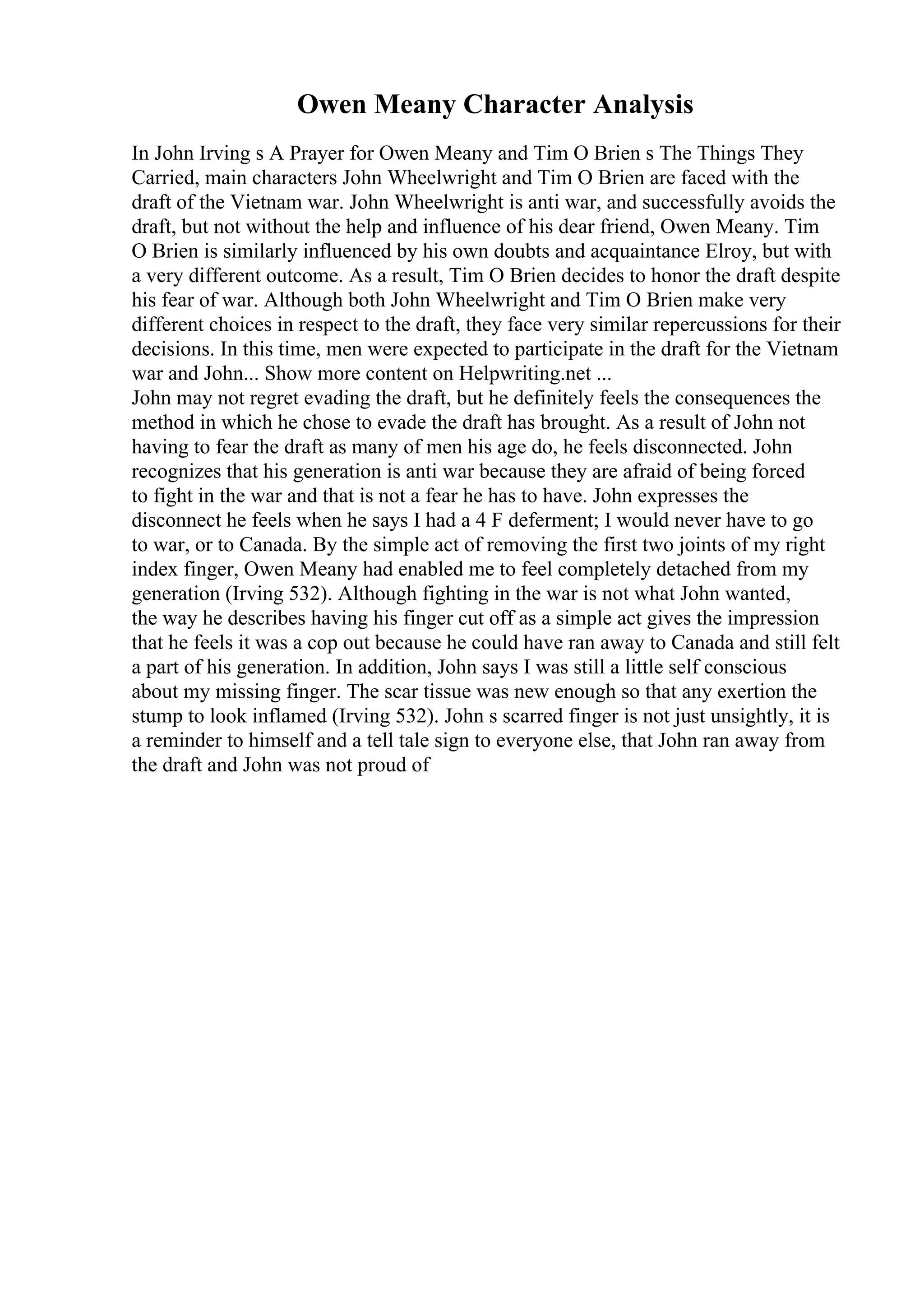 Owen Meany Character Analysis
In John Irving s A Prayer for Owen Meany and Tim O Brien s The Things They
Carried, main characters John Wheelwright and Tim O Brien are faced with the
draft of the Vietnam war. John Wheelwright is anti war, and successfully avoids the
draft, but not without the help and influence of his dear friend, Owen Meany. Tim
O Brien is similarly influenced by his own doubts and acquaintance Elroy, but with
a very different outcome. As a result, Tim O Brien decides to honor the draft despite
his fear of war. Although both John Wheelwright and Tim O Brien make very
different choices in respect to the draft, they face very similar repercussions for their
decisions. In this time, men were expected to participate in the draft for the Vietnam
war and John... Show more content on Helpwriting.net ...
John may not regret evading the draft, but he definitely feels the consequences the
method in which he chose to evade the draft has brought. As a result of John not
having to fear the draft as many of men his age do, he feels disconnected. John
recognizes that his generation is anti war because they are afraid of being forced
to fight in the war and that is not a fear he has to have. John expresses the
disconnect he feels when he says I had a 4 F deferment; I would never have to go
to war, or to Canada. By the simple act of removing the first two joints of my right
index finger, Owen Meany had enabled me to feel completely detached from my
generation (Irving 532). Although fighting in the war is not what John wanted,
the way he describes having his finger cut off as a simple act gives the impression
that he feels it was a cop out because he could have ran away to Canada and still felt
a part of his generation. In addition, John says I was still a little self conscious
about my missing finger. The scar tissue was new enough so that any exertion the
stump to look inflamed (Irving 532). John s scarred finger is not just unsightly, it is
a reminder to himself and a tell tale sign to everyone else, that John ran away from
the draft and John was not proud of
 