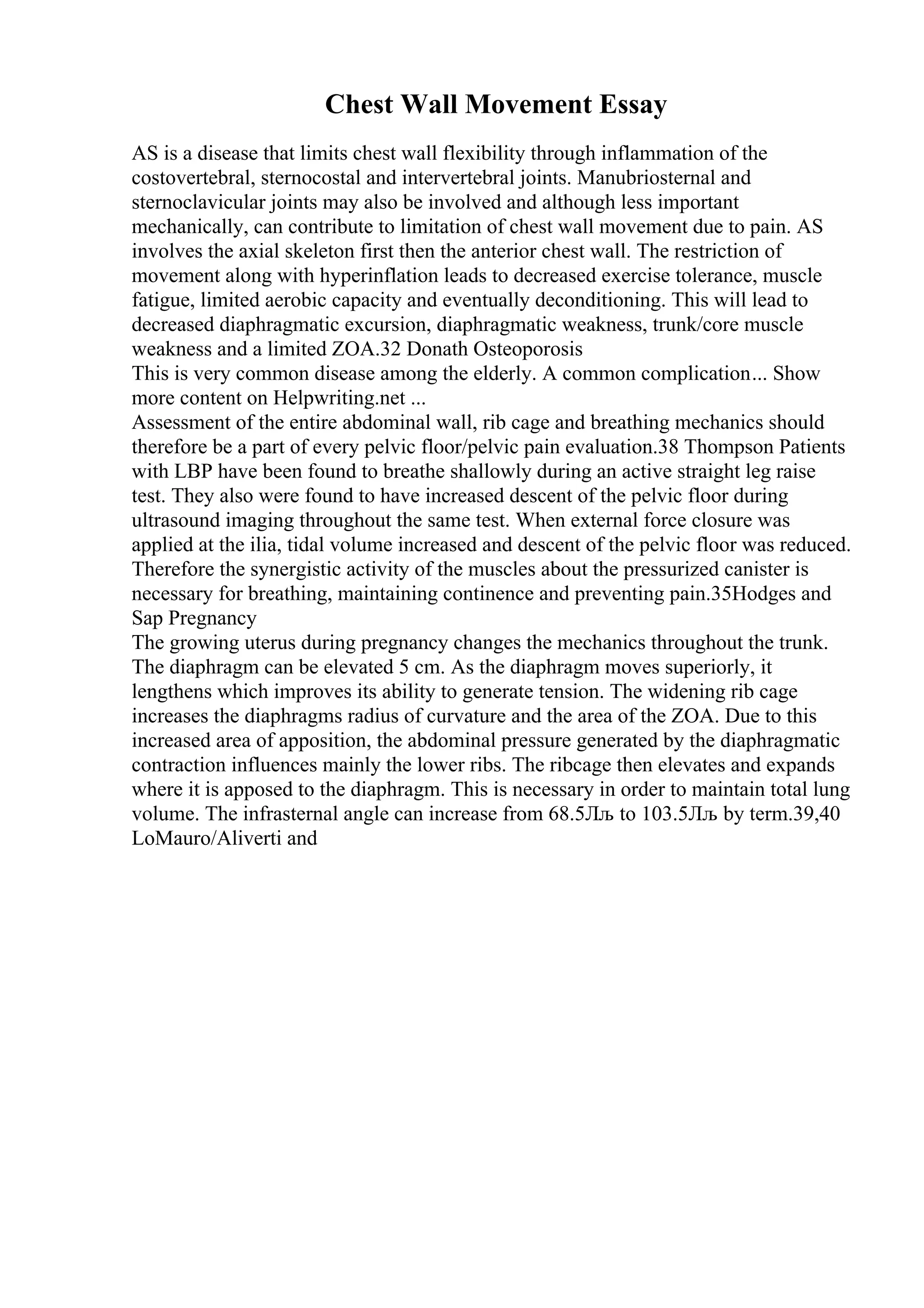 Chest Wall Movement Essay
AS is a disease that limits chest wall flexibility through inflammation of the
costovertebral, sternocostal and intervertebral joints. Manubriosternal and
sternoclavicular joints may also be involved and although less important
mechanically, can contribute to limitation of chest wall movement due to pain. AS
involves the axial skeleton first then the anterior chest wall. The restriction of
movement along with hyperinflation leads to decreased exercise tolerance, muscle
fatigue, limited aerobic capacity and eventually deconditioning. This will lead to
decreased diaphragmatic excursion, diaphragmatic weakness, trunk/core muscle
weakness and a limited ZOA.32 Donath Osteoporosis
This is very common disease among the elderly. A common complication... Show
more content on Helpwriting.net ...
Assessment of the entire abdominal wall, rib cage and breathing mechanics should
therefore be a part of every pelvic floor/pelvic pain evaluation.38 Thompson Patients
with LBP have been found to breathe shallowly during an active straight leg raise
test. They also were found to have increased descent of the pelvic floor during
ultrasound imaging throughout the same test. When external force closure was
applied at the ilia, tidal volume increased and descent of the pelvic floor was reduced.
Therefore the synergistic activity of the muscles about the pressurized canister is
necessary for breathing, maintaining continence and preventing pain.35Hodges and
Sap Pregnancy
The growing uterus during pregnancy changes the mechanics throughout the trunk.
The diaphragm can be elevated 5 cm. As the diaphragm moves superiorly, it
lengthens which improves its ability to generate tension. The widening rib cage
increases the diaphragms radius of curvature and the area of the ZOA. Due to this
increased area of apposition, the abdominal pressure generated by the diaphragmatic
contraction influences mainly the lower ribs. The ribcage then elevates and expands
where it is apposed to the diaphragm. This is necessary in order to maintain total lung
volume. The infrasternal angle can increase from 68.5Лљ to 103.5Лљ by term.39,40
LoMauro/Aliverti and
 