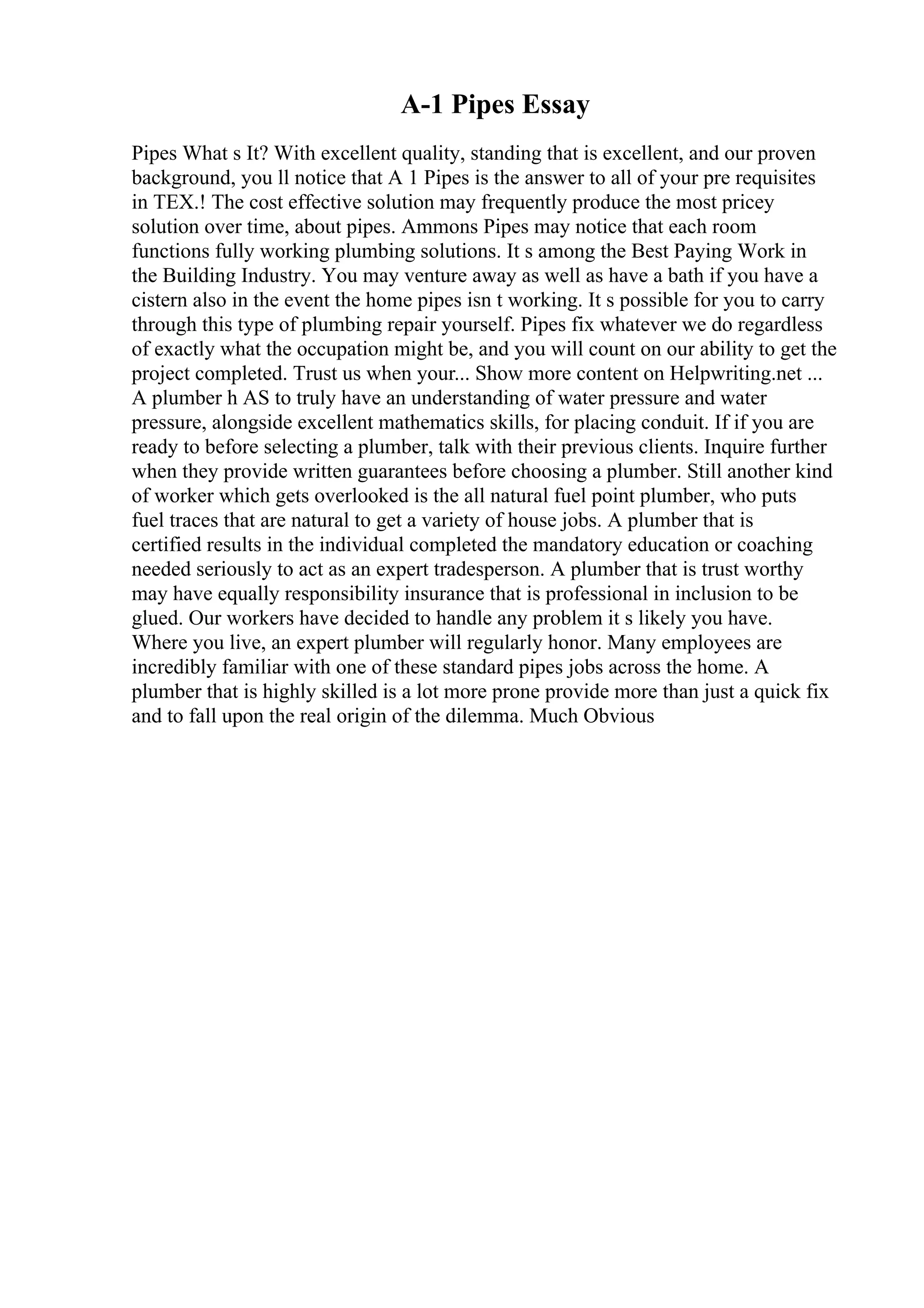 A-1 Pipes Essay
Pipes What s It? With excellent quality, standing that is excellent, and our proven
background, you ll notice that A 1 Pipes is the answer to all of your pre requisites
in TEX.! The cost effective solution may frequently produce the most pricey
solution over time, about pipes. Ammons Pipes may notice that each room
functions fully working plumbing solutions. It s among the Best Paying Work in
the Building Industry. You may venture away as well as have a bath if you have a
cistern also in the event the home pipes isn t working. It s possible for you to carry
through this type of plumbing repair yourself. Pipes fix whatever we do regardless
of exactly what the occupation might be, and you will count on our ability to get the
project completed. Trust us when your... Show more content on Helpwriting.net ...
A plumber h AS to truly have an understanding of water pressure and water
pressure, alongside excellent mathematics skills, for placing conduit. If if you are
ready to before selecting a plumber, talk with their previous clients. Inquire further
when they provide written guarantees before choosing a plumber. Still another kind
of worker which gets overlooked is the all natural fuel point plumber, who puts
fuel traces that are natural to get a variety of house jobs. A plumber that is
certified results in the individual completed the mandatory education or coaching
needed seriously to act as an expert tradesperson. A plumber that is trust worthy
may have equally responsibility insurance that is professional in inclusion to be
glued. Our workers have decided to handle any problem it s likely you have.
Where you live, an expert plumber will regularly honor. Many employees are
incredibly familiar with one of these standard pipes jobs across the home. A
plumber that is highly skilled is a lot more prone provide more than just a quick fix
and to fall upon the real origin of the dilemma. Much Obvious
 