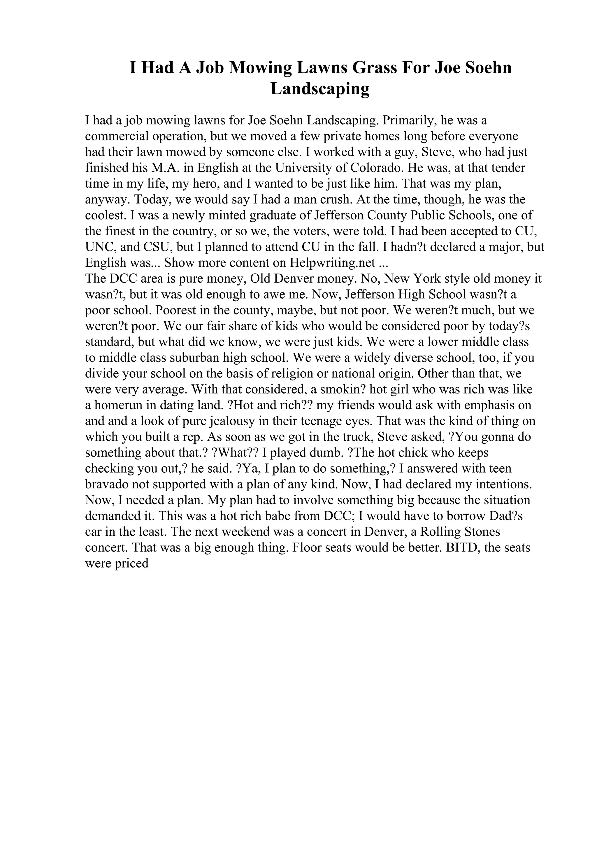 I Had A Job Mowing Lawns Grass For Joe Soehn
Landscaping
I had a job mowing lawns for Joe Soehn Landscaping. Primarily, he was a
commercial operation, but we moved a few private homes long before everyone
had their lawn mowed by someone else. I worked with a guy, Steve, who had just
finished his M.A. in English at the University of Colorado. He was, at that tender
time in my life, my hero, and I wanted to be just like him. That was my plan,
anyway. Today, we would say I had a man crush. At the time, though, he was the
coolest. I was a newly minted graduate of Jefferson County Public Schools, one of
the finest in the country, or so we, the voters, were told. I had been accepted to CU,
UNC, and CSU, but I planned to attend CU in the fall. I hadn?t declared a major, but
English was... Show more content on Helpwriting.net ...
The DCC area is pure money, Old Denver money. No, New York style old money it
wasn?t, but it was old enough to awe me. Now, Jefferson High School wasn?t a
poor school. Poorest in the county, maybe, but not poor. We weren?t much, but we
weren?t poor. We our fair share of kids who would be considered poor by today?s
standard, but what did we know, we were just kids. We were a lower middle class
to middle class suburban high school. We were a widely diverse school, too, if you
divide your school on the basis of religion or national origin. Other than that, we
were very average. With that considered, a smokin? hot girl who was rich was like
a homerun in dating land. ?Hot and rich?? my friends would ask with emphasis on
and and a look of pure jealousy in their teenage eyes. That was the kind of thing on
which you built a rep. As soon as we got in the truck, Steve asked, ?You gonna do
something about that.? ?What?? I played dumb. ?The hot chick who keeps
checking you out,? he said. ?Ya, I plan to do something,? I answered with teen
bravado not supported with a plan of any kind. Now, I had declared my intentions.
Now, I needed a plan. My plan had to involve something big because the situation
demanded it. This was a hot rich babe from DCC; I would have to borrow Dad?s
car in the least. The next weekend was a concert in Denver, a Rolling Stones
concert. That was a big enough thing. Floor seats would be better. BITD, the seats
were priced
 