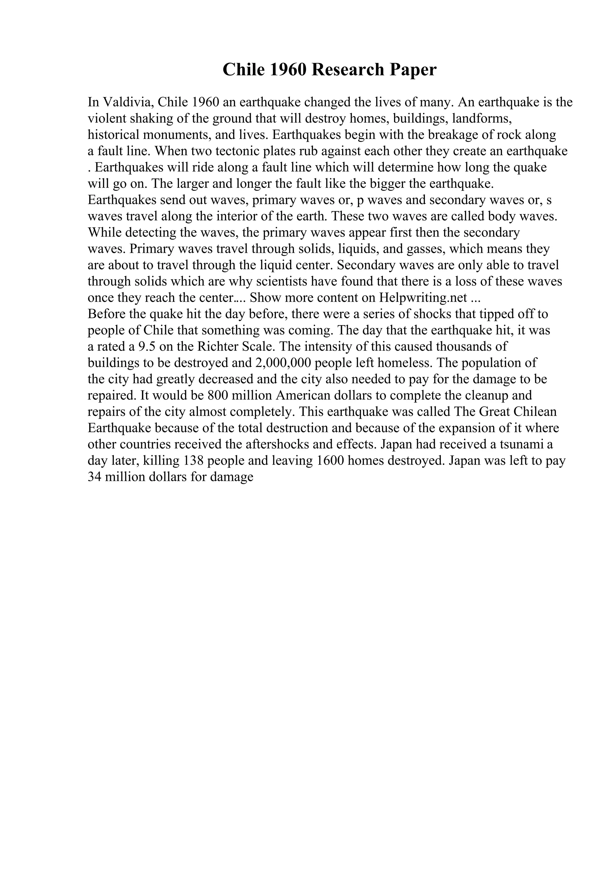 Chile 1960 Research Paper
In Valdivia, Chile 1960 an earthquake changed the lives of many. An earthquake is the
violent shaking of the ground that will destroy homes, buildings, landforms,
historical monuments, and lives. Earthquakes begin with the breakage of rock along
a fault line. When two tectonic plates rub against each other they create an earthquake
. Earthquakes will ride along a fault line which will determine how long the quake
will go on. The larger and longer the fault like the bigger the earthquake.
Earthquakes send out waves, primary waves or, p waves and secondary waves or, s
waves travel along the interior of the earth. These two waves are called body waves.
While detecting the waves, the primary waves appear first then the secondary
waves. Primary waves travel through solids, liquids, and gasses, which means they
are about to travel through the liquid center. Secondary waves are only able to travel
through solids which are why scientists have found that there is a loss of these waves
once they reach the center.... Show more content on Helpwriting.net ...
Before the quake hit the day before, there were a series of shocks that tipped off to
people of Chile that something was coming. The day that the earthquake hit, it was
a rated a 9.5 on the Richter Scale. The intensity of this caused thousands of
buildings to be destroyed and 2,000,000 people left homeless. The population of
the city had greatly decreased and the city also needed to pay for the damage to be
repaired. It would be 800 million American dollars to complete the cleanup and
repairs of the city almost completely. This earthquake was called The Great Chilean
Earthquake because of the total destruction and because of the expansion of it where
other countries received the aftershocks and effects. Japan had received a tsunami a
day later, killing 138 people and leaving 1600 homes destroyed. Japan was left to pay
34 million dollars for damage
 