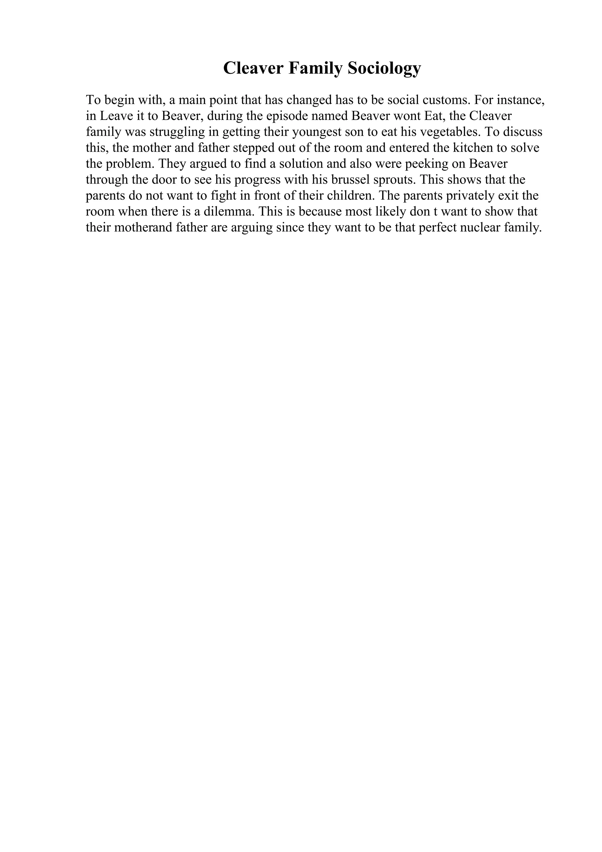 Cleaver Family Sociology
To begin with, a main point that has changed has to be social customs. For instance,
in Leave it to Beaver, during the episode named Beaver wont Eat, the Cleaver
family was struggling in getting their youngest son to eat his vegetables. To discuss
this, the mother and father stepped out of the room and entered the kitchen to solve
the problem. They argued to find a solution and also were peeking on Beaver
through the door to see his progress with his brussel sprouts. This shows that the
parents do not want to fight in front of their children. The parents privately exit the
room when there is a dilemma. This is because most likely don t want to show that
their motherand father are arguing since they want to be that perfect nuclear family.
 