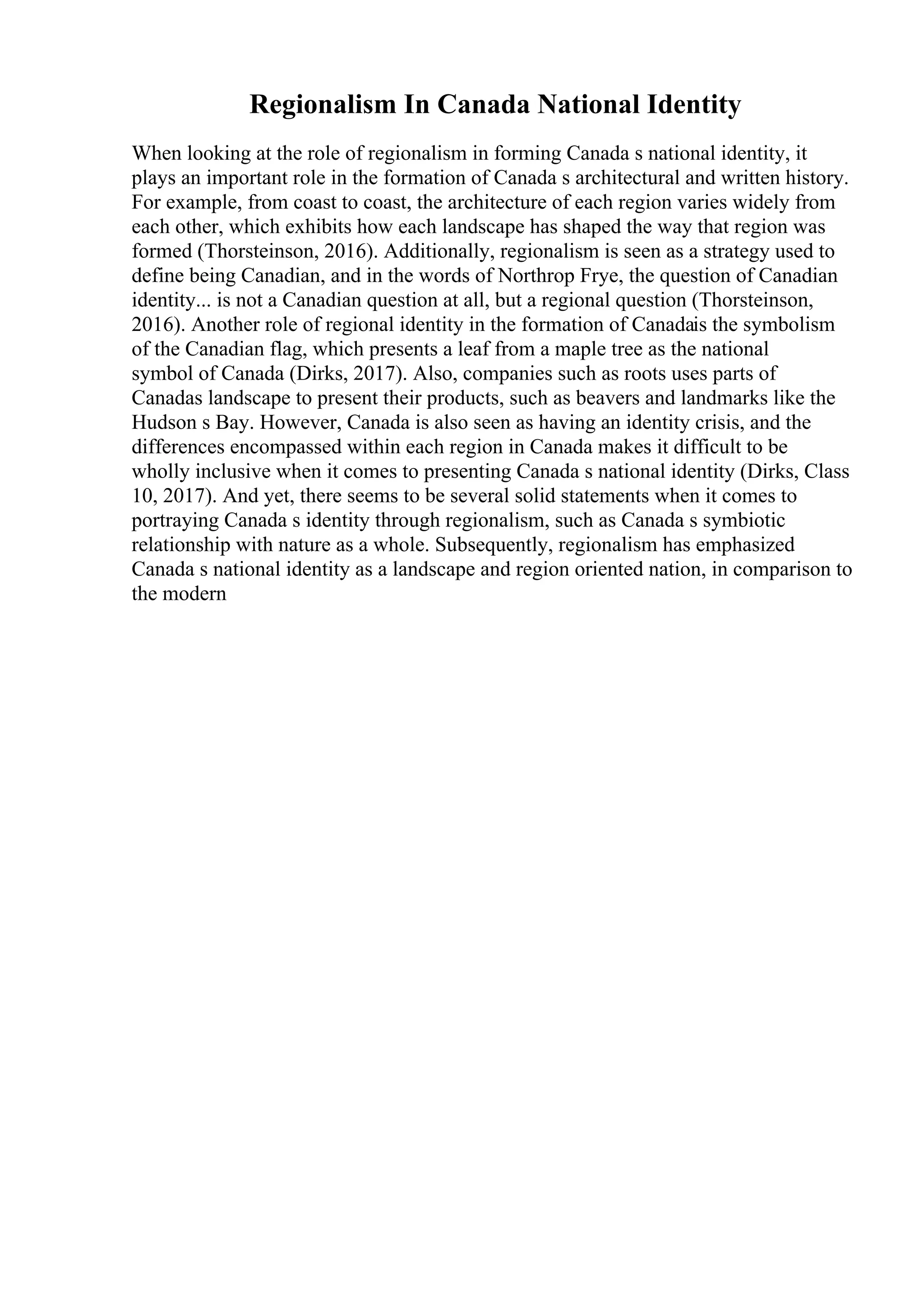 Regionalism In Canada National Identity
When looking at the role of regionalism in forming Canada s national identity, it
plays an important role in the formation of Canada s architectural and written history.
For example, from coast to coast, the architecture of each region varies widely from
each other, which exhibits how each landscape has shaped the way that region was
formed (Thorsteinson, 2016). Additionally, regionalism is seen as a strategy used to
define being Canadian, and in the words of Northrop Frye, the question of Canadian
identity... is not a Canadian question at all, but a regional question (Thorsteinson,
2016). Another role of regional identity in the formation of Canadais the symbolism
of the Canadian flag, which presents a leaf from a maple tree as the national
symbol of Canada (Dirks, 2017). Also, companies such as roots uses parts of
Canadas landscape to present their products, such as beavers and landmarks like the
Hudson s Bay. However, Canada is also seen as having an identity crisis, and the
differences encompassed within each region in Canada makes it difficult to be
wholly inclusive when it comes to presenting Canada s national identity (Dirks, Class
10, 2017). And yet, there seems to be several solid statements when it comes to
portraying Canada s identity through regionalism, such as Canada s symbiotic
relationship with nature as a whole. Subsequently, regionalism has emphasized
Canada s national identity as a landscape and region oriented nation, in comparison to
the modern
 