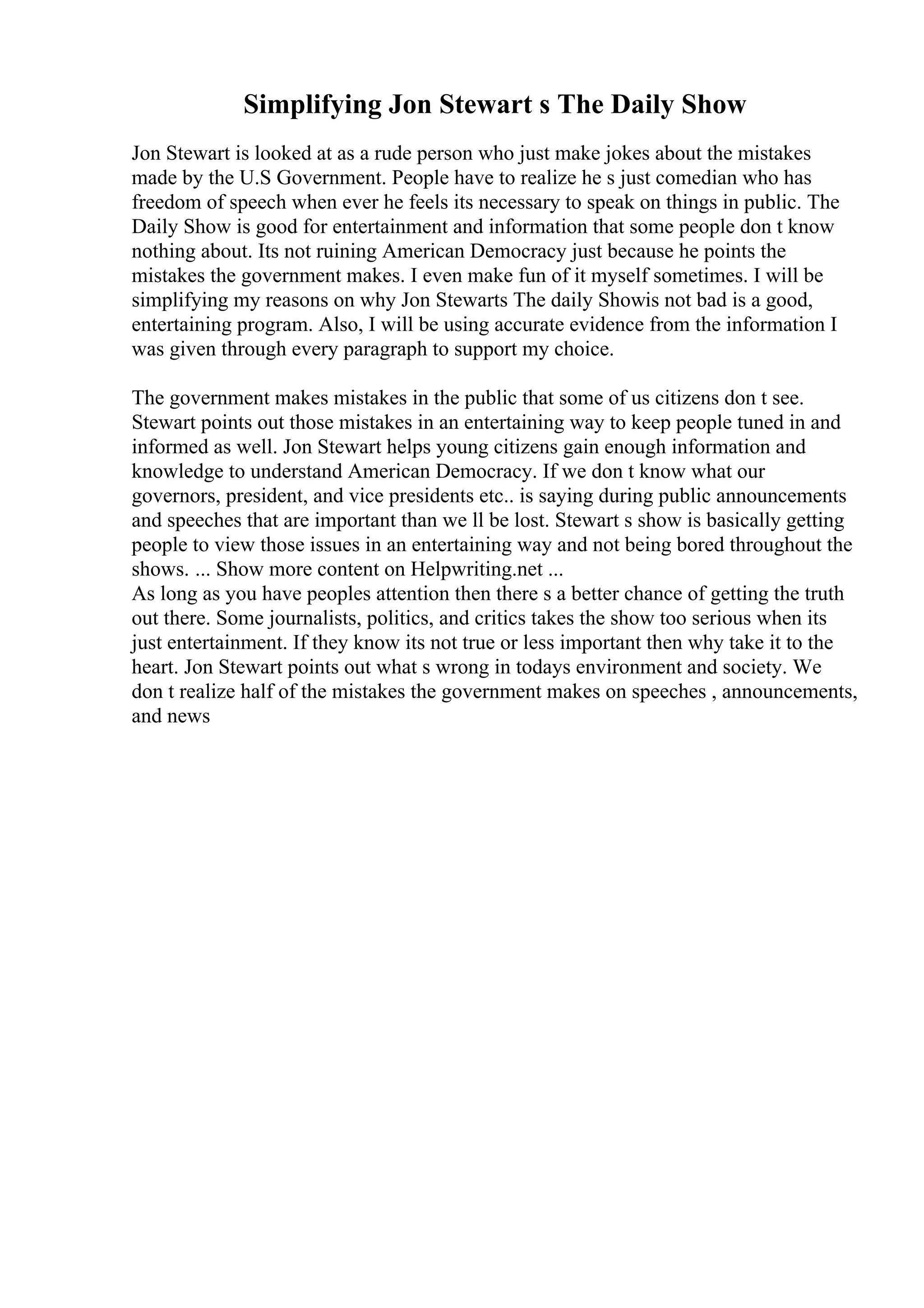 Simplifying Jon Stewart s The Daily Show
Jon Stewart is looked at as a rude person who just make jokes about the mistakes
made by the U.S Government. People have to realize he s just comedian who has
freedom of speech when ever he feels its necessary to speak on things in public. The
Daily Show is good for entertainment and information that some people don t know
nothing about. Its not ruining American Democracy just because he points the
mistakes the government makes. I even make fun of it myself sometimes. I will be
simplifying my reasons on why Jon Stewarts The daily Showis not bad is a good,
entertaining program. Also, I will be using accurate evidence from the information I
was given through every paragraph to support my choice.
The government makes mistakes in the public that some of us citizens don t see.
Stewart points out those mistakes in an entertaining way to keep people tuned in and
informed as well. Jon Stewart helps young citizens gain enough information and
knowledge to understand American Democracy. If we don t know what our
governors, president, and vice presidents etc.. is saying during public announcements
and speeches that are important than we ll be lost. Stewart s show is basically getting
people to view those issues in an entertaining way and not being bored throughout the
shows. ... Show more content on Helpwriting.net ...
As long as you have peoples attention then there s a better chance of getting the truth
out there. Some journalists, politics, and critics takes the show too serious when its
just entertainment. If they know its not true or less important then why take it to the
heart. Jon Stewart points out what s wrong in todays environment and society. We
don t realize half of the mistakes the government makes on speeches , announcements,
and news
 