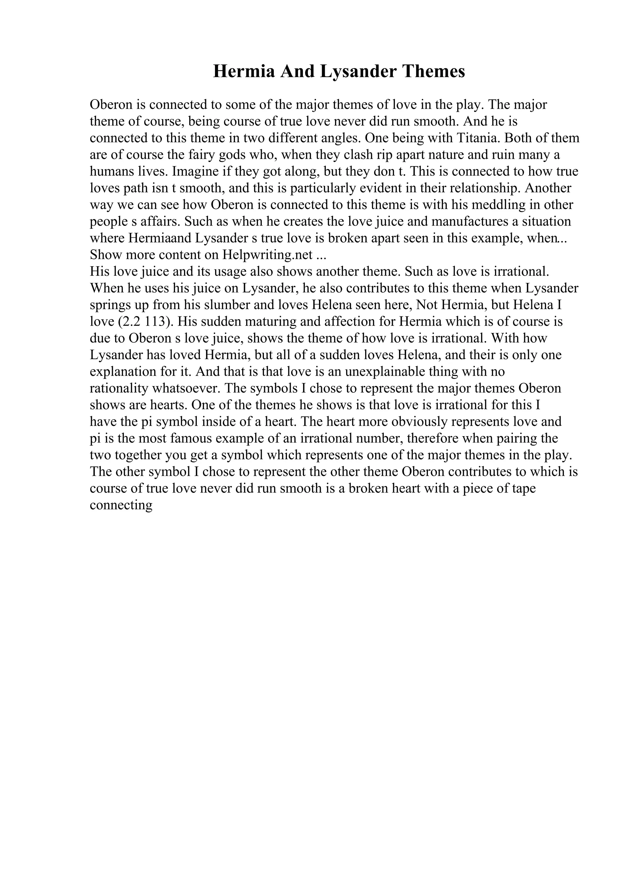 Hermia And Lysander Themes
Oberon is connected to some of the major themes of love in the play. The major
theme of course, being course of true love never did run smooth. And he is
connected to this theme in two different angles. One being with Titania. Both of them
are of course the fairy gods who, when they clash rip apart nature and ruin many a
humans lives. Imagine if they got along, but they don t. This is connected to how true
loves path isn t smooth, and this is particularly evident in their relationship. Another
way we can see how Oberon is connected to this theme is with his meddling in other
people s affairs. Such as when he creates the love juice and manufactures a situation
where Hermiaand Lysander s true love is broken apart seen in this example, when...
Show more content on Helpwriting.net ...
His love juice and its usage also shows another theme. Such as love is irrational.
When he uses his juice on Lysander, he also contributes to this theme when Lysander
springs up from his slumber and loves Helena seen here, Not Hermia, but Helena I
love (2.2 113). His sudden maturing and affection for Hermia which is of course is
due to Oberon s love juice, shows the theme of how love is irrational. With how
Lysander has loved Hermia, but all of a sudden loves Helena, and their is only one
explanation for it. And that is that love is an unexplainable thing with no
rationality whatsoever. The symbols I chose to represent the major themes Oberon
shows are hearts. One of the themes he shows is that love is irrational for this I
have the pi symbol inside of a heart. The heart more obviously represents love and
pi is the most famous example of an irrational number, therefore when pairing the
two together you get a symbol which represents one of the major themes in the play.
The other symbol I chose to represent the other theme Oberon contributes to which is
course of true love never did run smooth is a broken heart with a piece of tape
connecting
 
