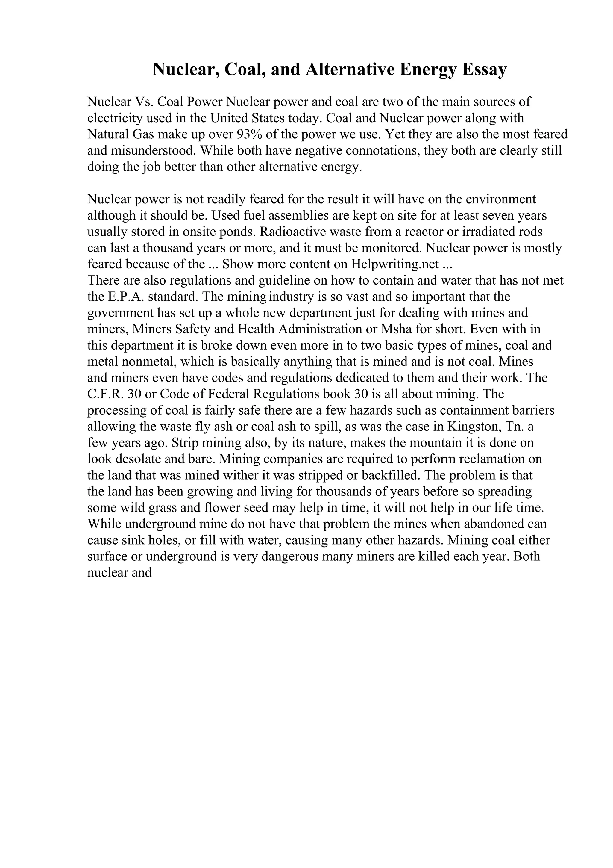 Nuclear, Coal, and Alternative Energy Essay
Nuclear Vs. Coal Power Nuclear power and coal are two of the main sources of
electricity used in the United States today. Coal and Nuclear power along with
Natural Gas make up over 93% of the power we use. Yet they are also the most feared
and misunderstood. While both have negative connotations, they both are clearly still
doing the job better than other alternative energy.
Nuclear power is not readily feared for the result it will have on the environment
although it should be. Used fuel assemblies are kept on site for at least seven years
usually stored in onsite ponds. Radioactive waste from a reactor or irradiated rods
can last a thousand years or more, and it must be monitored. Nuclear power is mostly
feared because of the ... Show more content on Helpwriting.net ...
There are also regulations and guideline on how to contain and water that has not met
the E.P.A. standard. The miningindustry is so vast and so important that the
government has set up a whole new department just for dealing with mines and
miners, Miners Safety and Health Administration or Msha for short. Even with in
this department it is broke down even more in to two basic types of mines, coal and
metal nonmetal, which is basically anything that is mined and is not coal. Mines
and miners even have codes and regulations dedicated to them and their work. The
C.F.R. 30 or Code of Federal Regulations book 30 is all about mining. The
processing of coal is fairly safe there are a few hazards such as containment barriers
allowing the waste fly ash or coal ash to spill, as was the case in Kingston, Tn. a
few years ago. Strip mining also, by its nature, makes the mountain it is done on
look desolate and bare. Mining companies are required to perform reclamation on
the land that was mined wither it was stripped or backfilled. The problem is that
the land has been growing and living for thousands of years before so spreading
some wild grass and flower seed may help in time, it will not help in our life time.
While underground mine do not have that problem the mines when abandoned can
cause sink holes, or fill with water, causing many other hazards. Mining coal either
surface or underground is very dangerous many miners are killed each year. Both
nuclear and
 