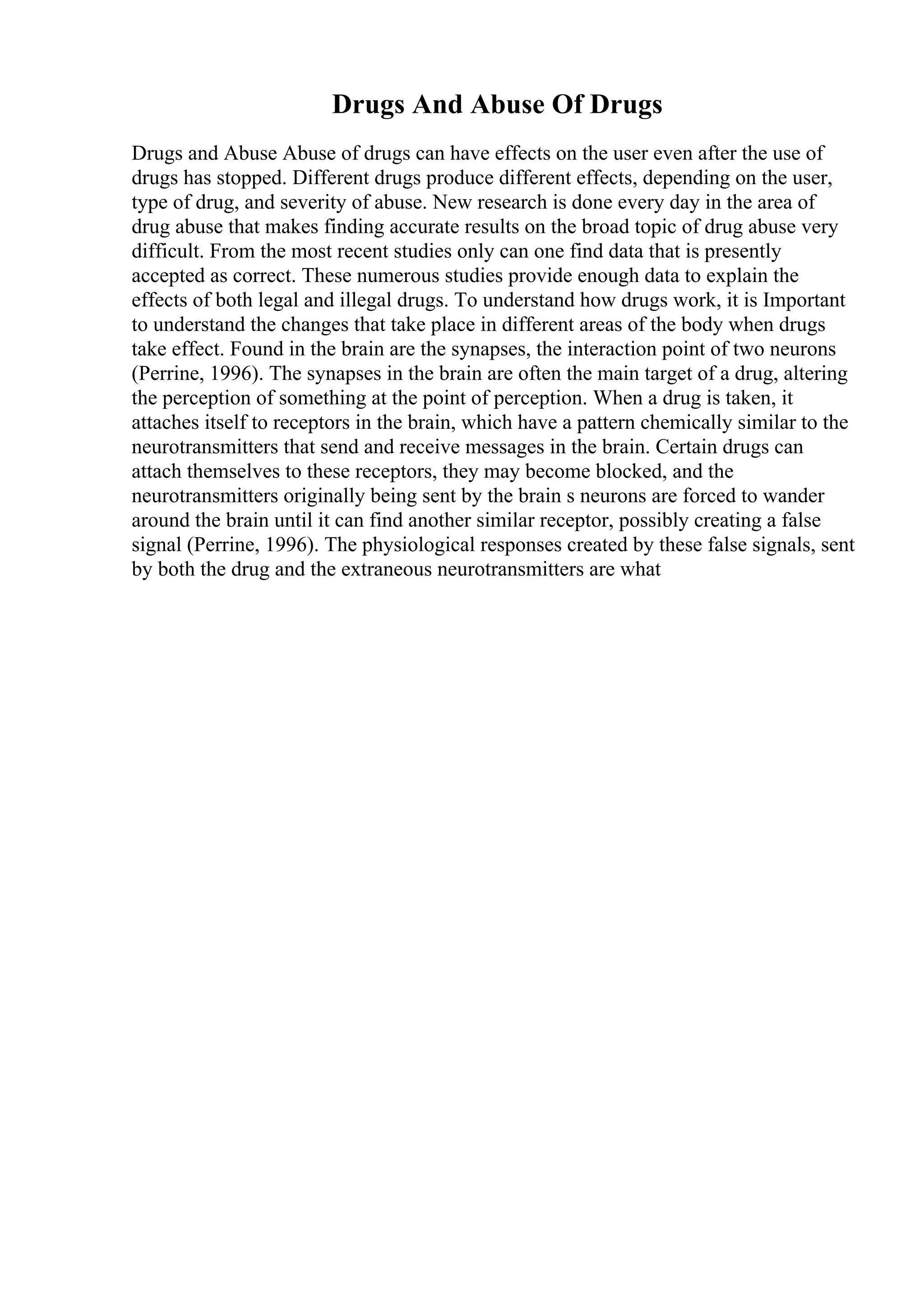 Drugs And Abuse Of Drugs
Drugs and Abuse Abuse of drugs can have effects on the user even after the use of
drugs has stopped. Different drugs produce different effects, depending on the user,
type of drug, and severity of abuse. New research is done every day in the area of
drug abuse that makes finding accurate results on the broad topic of drug abuse very
difficult. From the most recent studies only can one find data that is presently
accepted as correct. These numerous studies provide enough data to explain the
effects of both legal and illegal drugs. To understand how drugs work, it is Important
to understand the changes that take place in different areas of the body when drugs
take effect. Found in the brain are the synapses, the interaction point of two neurons
(Perrine, 1996). The synapses in the brain are often the main target of a drug, altering
the perception of something at the point of perception. When a drug is taken, it
attaches itself to receptors in the brain, which have a pattern chemically similar to the
neurotransmitters that send and receive messages in the brain. Certain drugs can
attach themselves to these receptors, they may become blocked, and the
neurotransmitters originally being sent by the brain s neurons are forced to wander
around the brain until it can find another similar receptor, possibly creating a false
signal (Perrine, 1996). The physiological responses created by these false signals, sent
by both the drug and the extraneous neurotransmitters are what
 