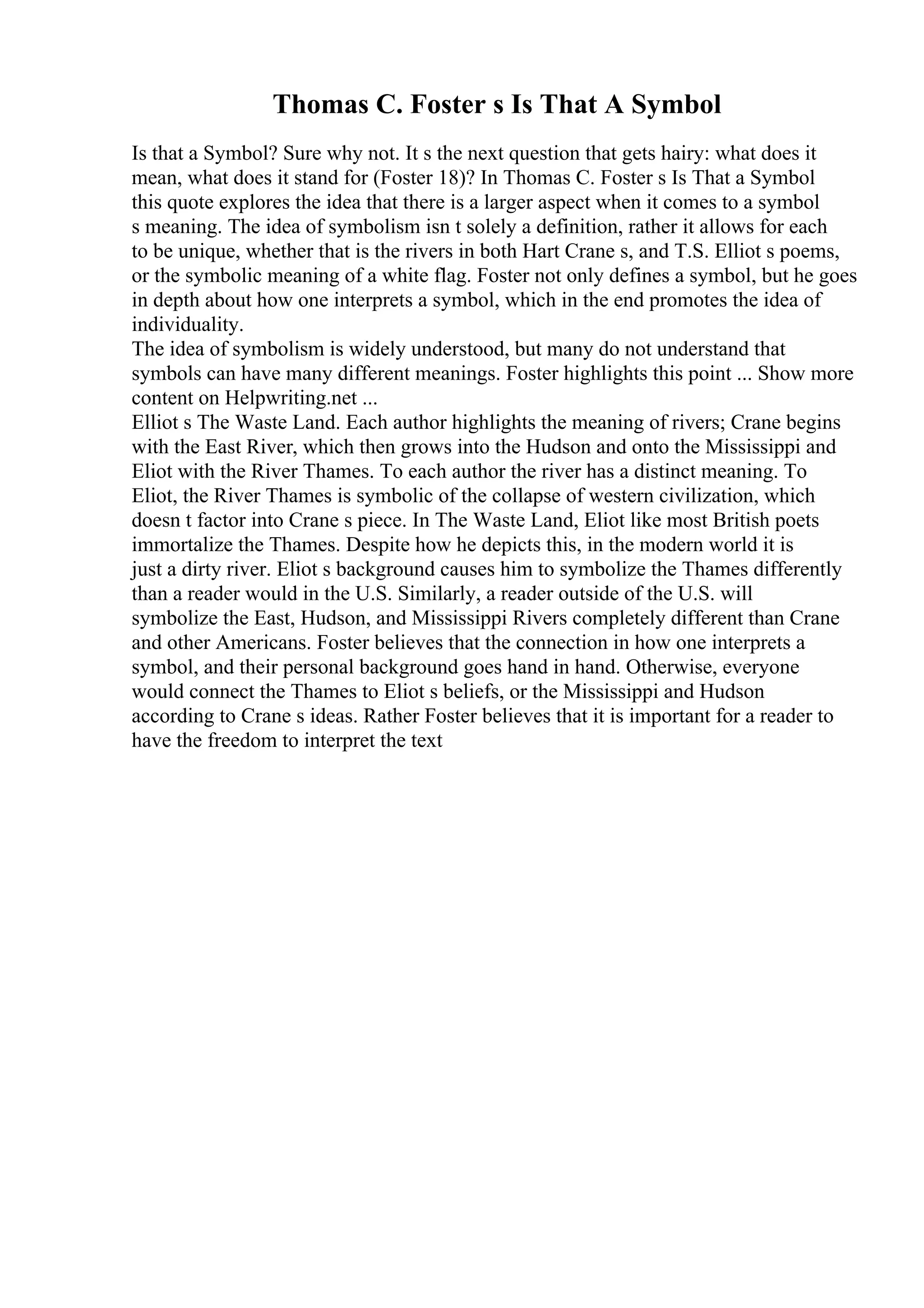 Thomas C. Foster s Is That A Symbol
Is that a Symbol? Sure why not. It s the next question that gets hairy: what does it
mean, what does it stand for (Foster 18)? In Thomas C. Foster s Is That a Symbol
this quote explores the idea that there is a larger aspect when it comes to a symbol
s meaning. The idea of symbolism isn t solely a definition, rather it allows for each
to be unique, whether that is the rivers in both Hart Crane s, and T.S. Elliot s poems,
or the symbolic meaning of a white flag. Foster not only defines a symbol, but he goes
in depth about how one interprets a symbol, which in the end promotes the idea of
individuality.
The idea of symbolism is widely understood, but many do not understand that
symbols can have many different meanings. Foster highlights this point ... Show more
content on Helpwriting.net ...
Elliot s The Waste Land. Each author highlights the meaning of rivers; Crane begins
with the East River, which then grows into the Hudson and onto the Mississippi and
Eliot with the River Thames. To each author the river has a distinct meaning. To
Eliot, the River Thames is symbolic of the collapse of western civilization, which
doesn t factor into Crane s piece. In The Waste Land, Eliot like most British poets
immortalize the Thames. Despite how he depicts this, in the modern world it is
just a dirty river. Eliot s background causes him to symbolize the Thames differently
than a reader would in the U.S. Similarly, a reader outside of the U.S. will
symbolize the East, Hudson, and Mississippi Rivers completely different than Crane
and other Americans. Foster believes that the connection in how one interprets a
symbol, and their personal background goes hand in hand. Otherwise, everyone
would connect the Thames to Eliot s beliefs, or the Mississippi and Hudson
according to Crane s ideas. Rather Foster believes that it is important for a reader to
have the freedom to interpret the text
 