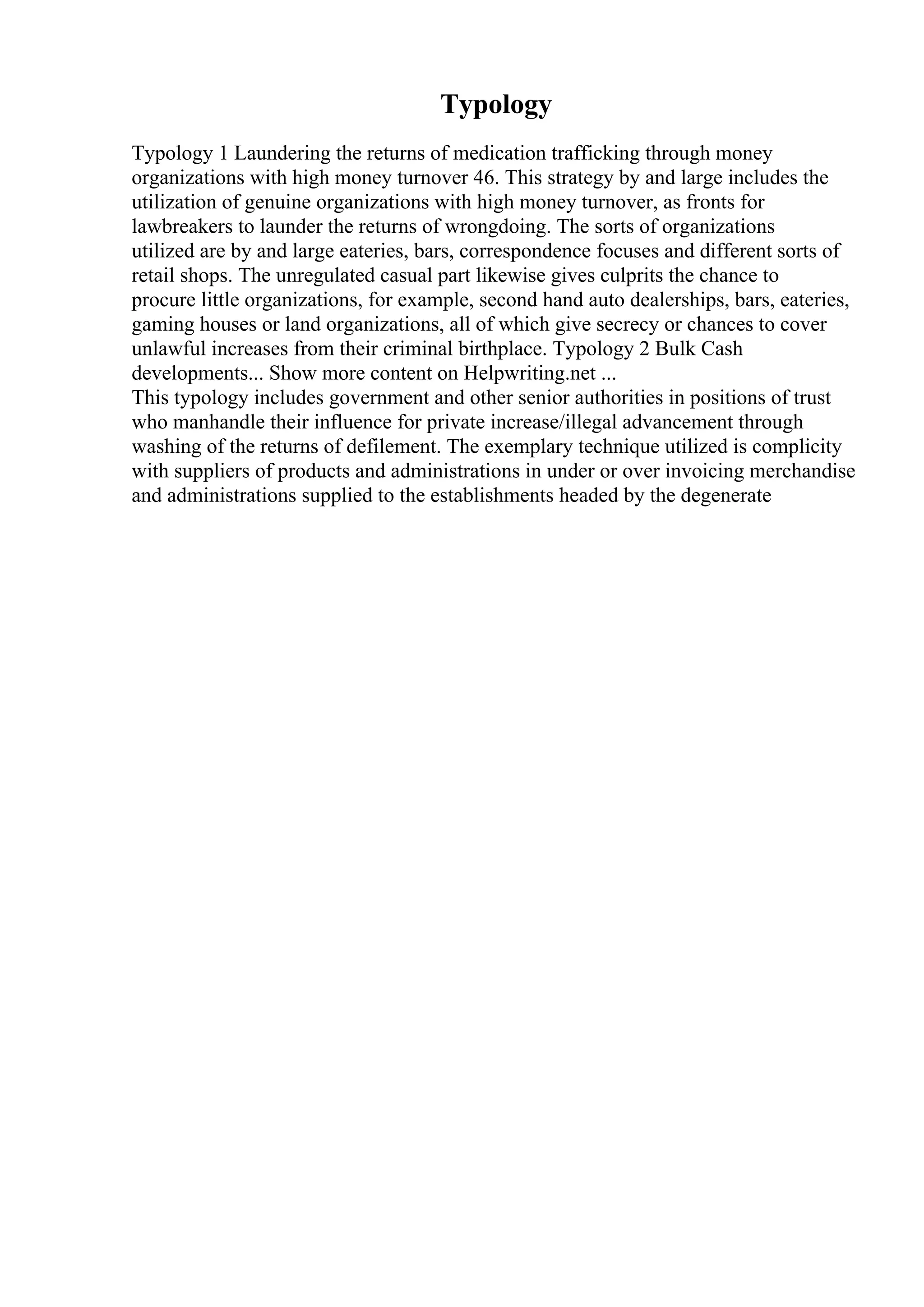 Typology
Typology 1 Laundering the returns of medication trafficking through money
organizations with high money turnover 46. This strategy by and large includes the
utilization of genuine organizations with high money turnover, as fronts for
lawbreakers to launder the returns of wrongdoing. The sorts of organizations
utilized are by and large eateries, bars, correspondence focuses and different sorts of
retail shops. The unregulated casual part likewise gives culprits the chance to
procure little organizations, for example, second hand auto dealerships, bars, eateries,
gaming houses or land organizations, all of which give secrecy or chances to cover
unlawful increases from their criminal birthplace. Typology 2 Bulk Cash
developments... Show more content on Helpwriting.net ...
This typology includes government and other senior authorities in positions of trust
who manhandle their influence for private increase/illegal advancement through
washing of the returns of defilement. The exemplary technique utilized is complicity
with suppliers of products and administrations in under or over invoicing merchandise
and administrations supplied to the establishments headed by the degenerate
 