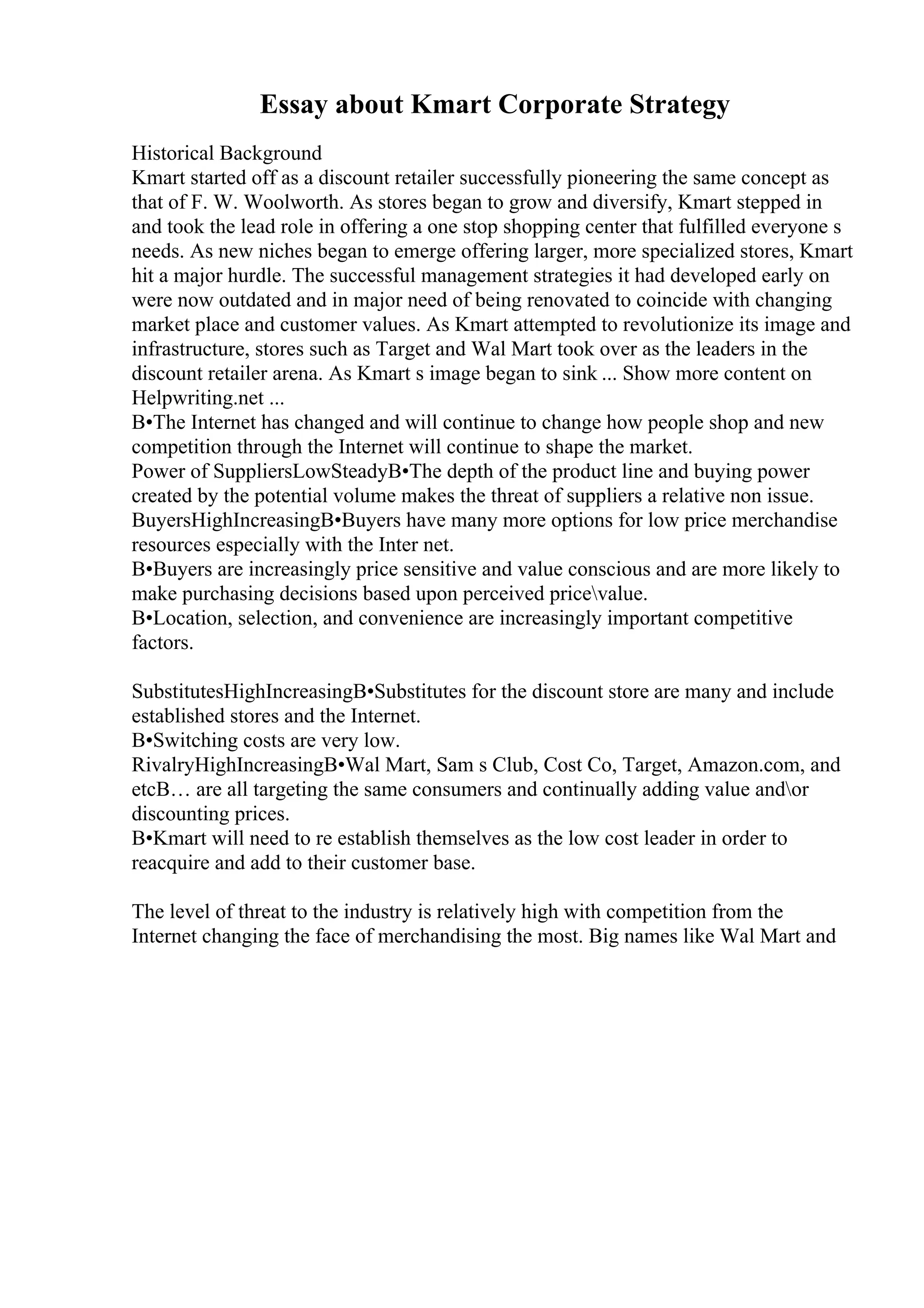 Essay about Kmart Corporate Strategy
Historical Background
Kmart started off as a discount retailer successfully pioneering the same concept as
that of F. W. Woolworth. As stores began to grow and diversify, Kmart stepped in
and took the lead role in offering a one stop shopping center that fulfilled everyone s
needs. As new niches began to emerge offering larger, more specialized stores, Kmart
hit a major hurdle. The successful management strategies it had developed early on
were now outdated and in major need of being renovated to coincide with changing
market place and customer values. As Kmart attempted to revolutionize its image and
infrastructure, stores such as Target and Wal Mart took over as the leaders in the
discount retailer arena. As Kmart s image began to sink ... Show more content on
Helpwriting.net ...
В•The Internet has changed and will continue to change how people shop and new
competition through the Internet will continue to shape the market.
Power of SuppliersLowSteadyВ•The depth of the product line and buying power
created by the potential volume makes the threat of suppliers a relative non issue.
BuyersHighIncreasingВ•Buyers have many more options for low price merchandise
resources especially with the Inter net.
В•Buyers are increasingly price sensitive and value conscious and are more likely to
make purchasing decisions based upon perceived pricevalue.
В•Location, selection, and convenience are increasingly important competitive
factors.
SubstitutesHighIncreasingВ•Substitutes for the discount store are many and include
established stores and the Internet.
В•Switching costs are very low.
RivalryHighIncreasingВ•Wal Mart, Sam s Club, Cost Co, Target, Amazon.com, and
etcВ… are all targeting the same consumers and continually adding value andor
discounting prices.
В•Kmart will need to re establish themselves as the low cost leader in order to
reacquire and add to their customer base.
The level of threat to the industry is relatively high with competition from the
Internet changing the face of merchandising the most. Big names like Wal Mart and
 