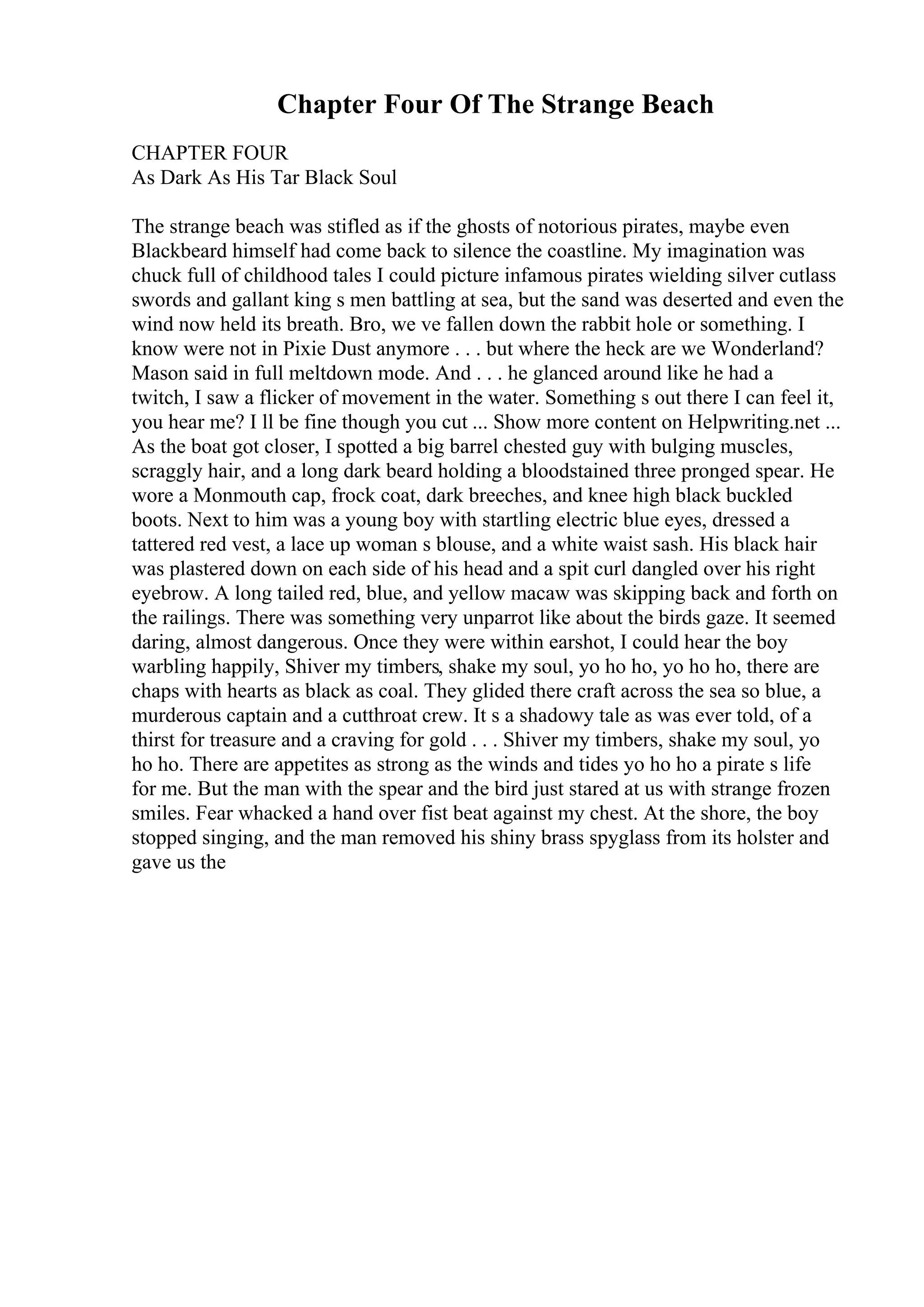 Chapter Four Of The Strange Beach
CHAPTER FOUR
As Dark As His Tar Black Soul
The strange beach was stifled as if the ghosts of notorious pirates, maybe even
Blackbeard himself had come back to silence the coastline. My imagination was
chuck full of childhood tales I could picture infamous pirates wielding silver cutlass
swords and gallant king s men battling at sea, but the sand was deserted and even the
wind now held its breath. Bro, we ve fallen down the rabbit hole or something. I
know were not in Pixie Dust anymore . . . but where the heck are we Wonderland?
Mason said in full meltdown mode. And . . . he glanced around like he had a
twitch, I saw a flicker of movement in the water. Something s out there I can feel it,
you hear me? I ll be fine though you cut ... Show more content on Helpwriting.net ...
As the boat got closer, I spotted a big barrel chested guy with bulging muscles,
scraggly hair, and a long dark beard holding a bloodstained three pronged spear. He
wore a Monmouth cap, frock coat, dark breeches, and knee high black buckled
boots. Next to him was a young boy with startling electric blue eyes, dressed a
tattered red vest, a lace up woman s blouse, and a white waist sash. His black hair
was plastered down on each side of his head and a spit curl dangled over his right
eyebrow. A long tailed red, blue, and yellow macaw was skipping back and forth on
the railings. There was something very unparrot like about the birds gaze. It seemed
daring, almost dangerous. Once they were within earshot, I could hear the boy
warbling happily, Shiver my timbers, shake my soul, yo ho ho, yo ho ho, there are
chaps with hearts as black as coal. They glided there craft across the sea so blue, a
murderous captain and a cutthroat crew. It s a shadowy tale as was ever told, of a
thirst for treasure and a craving for gold . . . Shiver my timbers, shake my soul, yo
ho ho. There are appetites as strong as the winds and tides yo ho ho a pirate s life
for me. But the man with the spear and the bird just stared at us with strange frozen
smiles. Fear whacked a hand over fist beat against my chest. At the shore, the boy
stopped singing, and the man removed his shiny brass spyglass from its holster and
gave us the
 