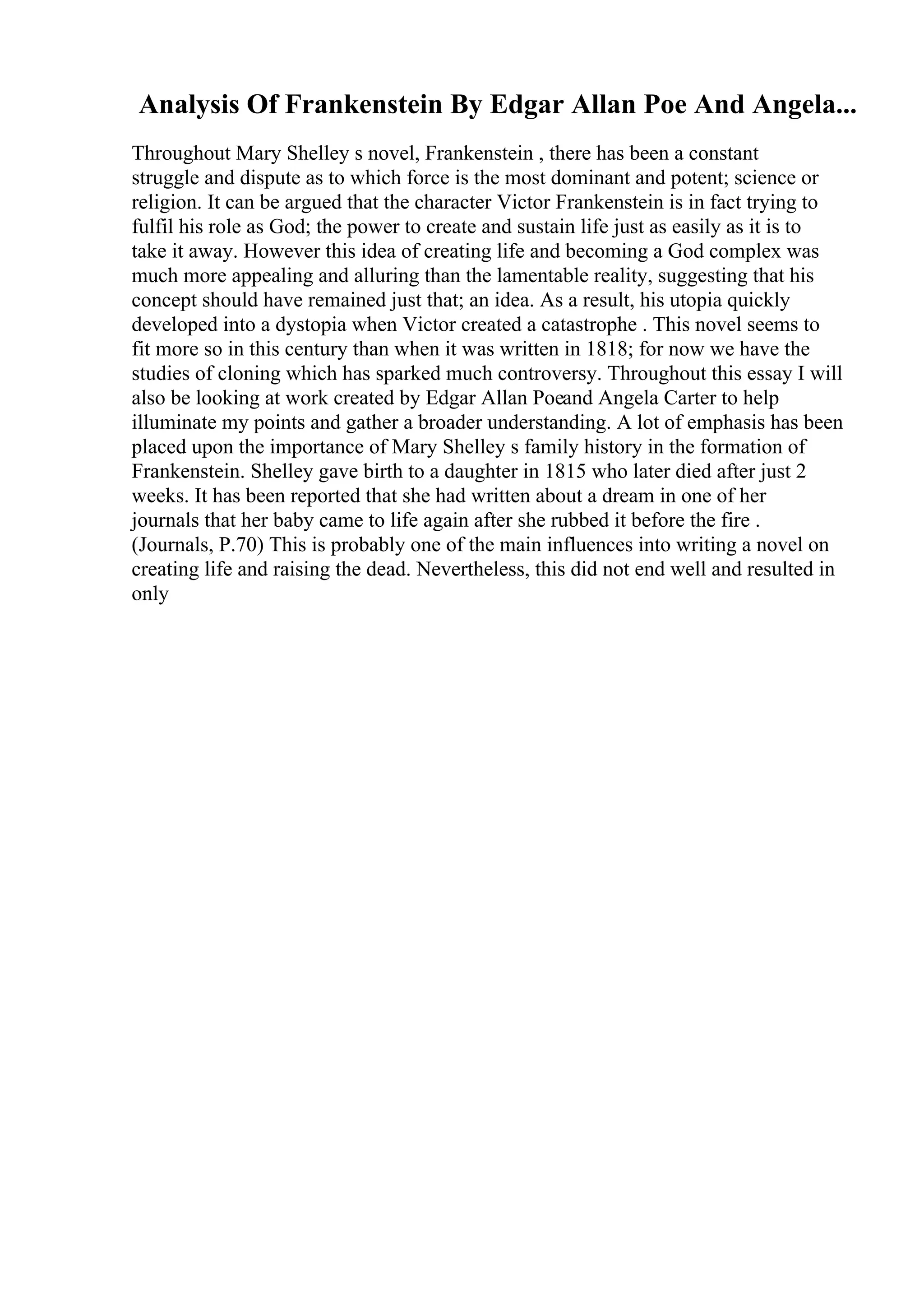 Analysis Of Frankenstein By Edgar Allan Poe And Angela...
Throughout Mary Shelley s novel, Frankenstein , there has been a constant
struggle and dispute as to which force is the most dominant and potent; science or
religion. It can be argued that the character Victor Frankenstein is in fact trying to
fulfil his role as God; the power to create and sustain life just as easily as it is to
take it away. However this idea of creating life and becoming a God complex was
much more appealing and alluring than the lamentable reality, suggesting that his
concept should have remained just that; an idea. As a result, his utopia quickly
developed into a dystopia when Victor created a catastrophe . This novel seems to
fit more so in this century than when it was written in 1818; for now we have the
studies of cloning which has sparked much controversy. Throughout this essay I will
also be looking at work created by Edgar Allan Poeand Angela Carter to help
illuminate my points and gather a broader understanding. A lot of emphasis has been
placed upon the importance of Mary Shelley s family history in the formation of
Frankenstein. Shelley gave birth to a daughter in 1815 who later died after just 2
weeks. It has been reported that she had written about a dream in one of her
journals that her baby came to life again after she rubbed it before the fire .
(Journals, P.70) This is probably one of the main influences into writing a novel on
creating life and raising the dead. Nevertheless, this did not end well and resulted in
only
 