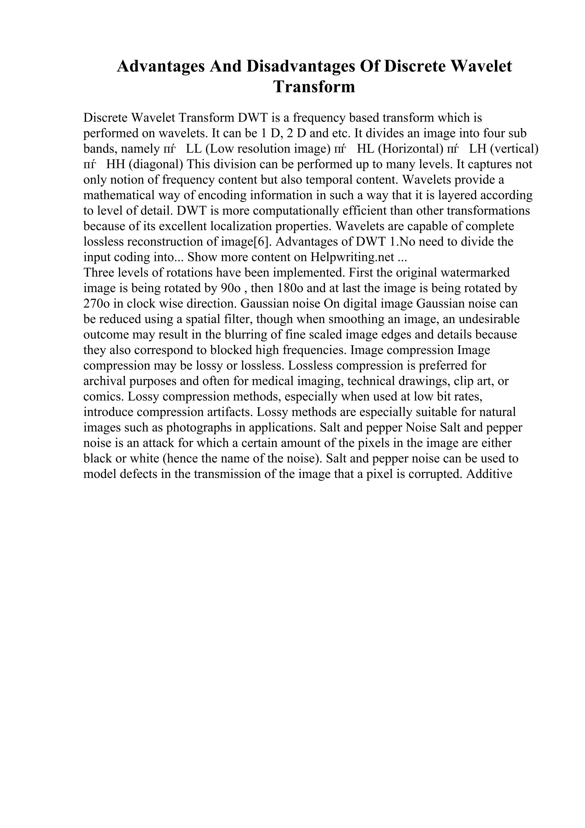Advantages And Disadvantages Of Discrete Wavelet
Transform
Discrete Wavelet Transform DWT is a frequency based transform which is
performed on wavelets. It can be 1 D, 2 D and etc. It divides an image into four sub
bands, namely пѓ LL (Low resolution image) пѓ HL (Horizontal) пѓ LH (vertical)
пѓ HH (diagonal) This division can be performed up to many levels. It captures not
only notion of frequency content but also temporal content. Wavelets provide a
mathematical way of encoding information in such a way that it is layered according
to level of detail. DWT is more computationally efficient than other transformations
because of its excellent localization properties. Wavelets are capable of complete
lossless reconstruction of image[6]. Advantages of DWT 1.No need to divide the
input coding into... Show more content on Helpwriting.net ...
Three levels of rotations have been implemented. First the original watermarked
image is being rotated by 90o , then 180o and at last the image is being rotated by
270o in clock wise direction. Gaussian noise On digital image Gaussian noise can
be reduced using a spatial filter, though when smoothing an image, an undesirable
outcome may result in the blurring of fine scaled image edges and details because
they also correspond to blocked high frequencies. Image compression Image
compression may be lossy or lossless. Lossless compression is preferred for
archival purposes and often for medical imaging, technical drawings, clip art, or
comics. Lossy compression methods, especially when used at low bit rates,
introduce compression artifacts. Lossy methods are especially suitable for natural
images such as photographs in applications. Salt and pepper Noise Salt and pepper
noise is an attack for which a certain amount of the pixels in the image are either
black or white (hence the name of the noise). Salt and pepper noise can be used to
model defects in the transmission of the image that a pixel is corrupted. Additive
 