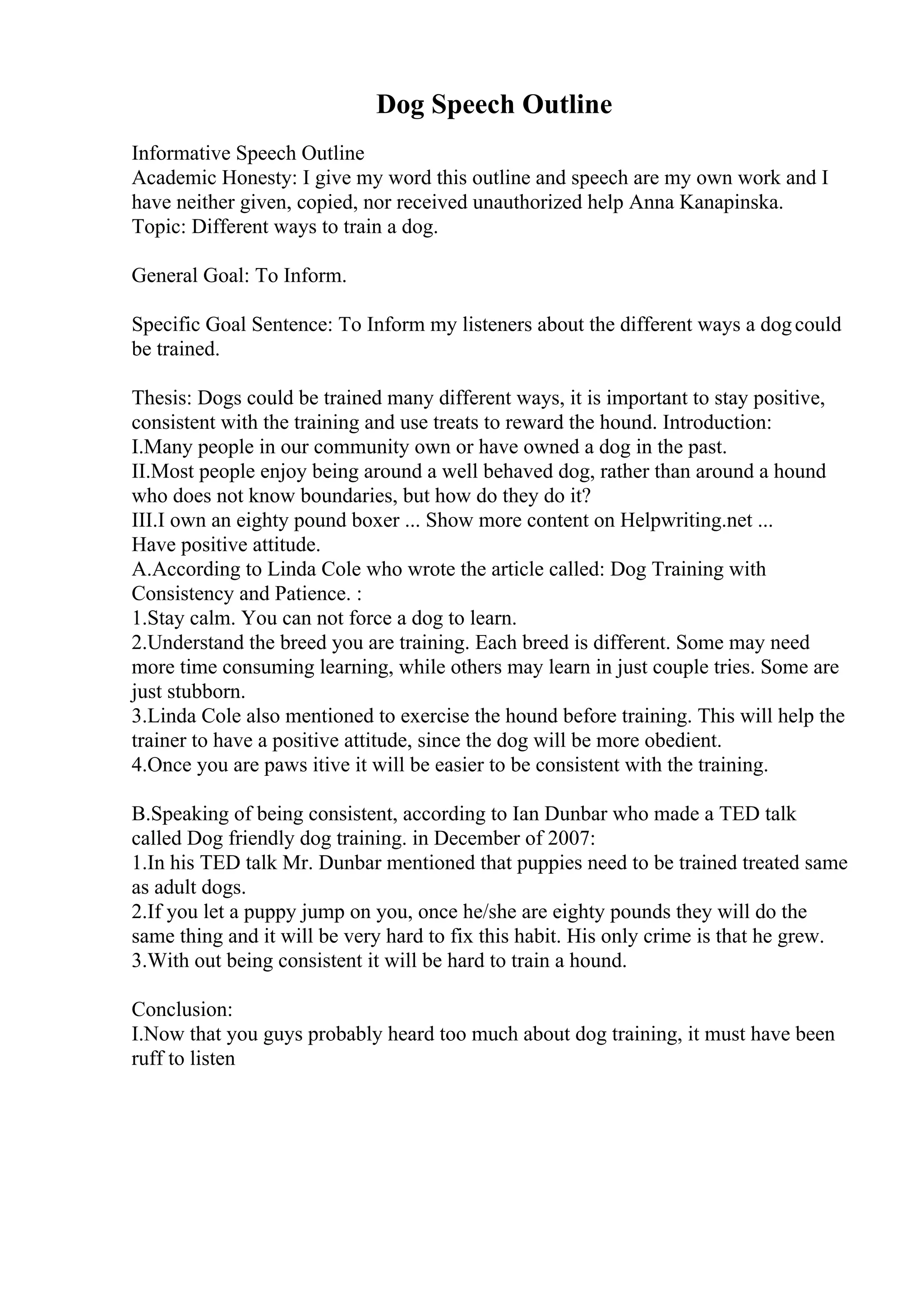 Dog Speech Outline
Informative Speech Outline
Academic Honesty: I give my word this outline and speech are my own work and I
have neither given, copied, nor received unauthorized help Anna Kanapinska.
Topic: Different ways to train a dog.
General Goal: To Inform.
Specific Goal Sentence: To Inform my listeners about the different ways a dogcould
be trained.
Thesis: Dogs could be trained many different ways, it is important to stay positive,
consistent with the training and use treats to reward the hound. Introduction:
I.Many people in our community own or have owned a dog in the past.
II.Most people enjoy being around a well behaved dog, rather than around a hound
who does not know boundaries, but how do they do it?
III.I own an eighty pound boxer ... Show more content on Helpwriting.net ...
Have positive attitude.
A.According to Linda Cole who wrote the article called: Dog Training with
Consistency and Patience. :
1.Stay calm. You can not force a dog to learn.
2.Understand the breed you are training. Each breed is different. Some may need
more time consuming learning, while others may learn in just couple tries. Some are
just stubborn.
3.Linda Cole also mentioned to exercise the hound before training. This will help the
trainer to have a positive attitude, since the dog will be more obedient.
4.Once you are paws itive it will be easier to be consistent with the training.
B.Speaking of being consistent, according to Ian Dunbar who made a TED talk
called Dog friendly dog training. in December of 2007:
1.In his TED talk Mr. Dunbar mentioned that puppies need to be trained treated same
as adult dogs.
2.If you let a puppy jump on you, once he/she are eighty pounds they will do the
same thing and it will be very hard to fix this habit. His only crime is that he grew.
3.With out being consistent it will be hard to train a hound.
Conclusion:
I.Now that you guys probably heard too much about dog training, it must have been
ruff to listen
 