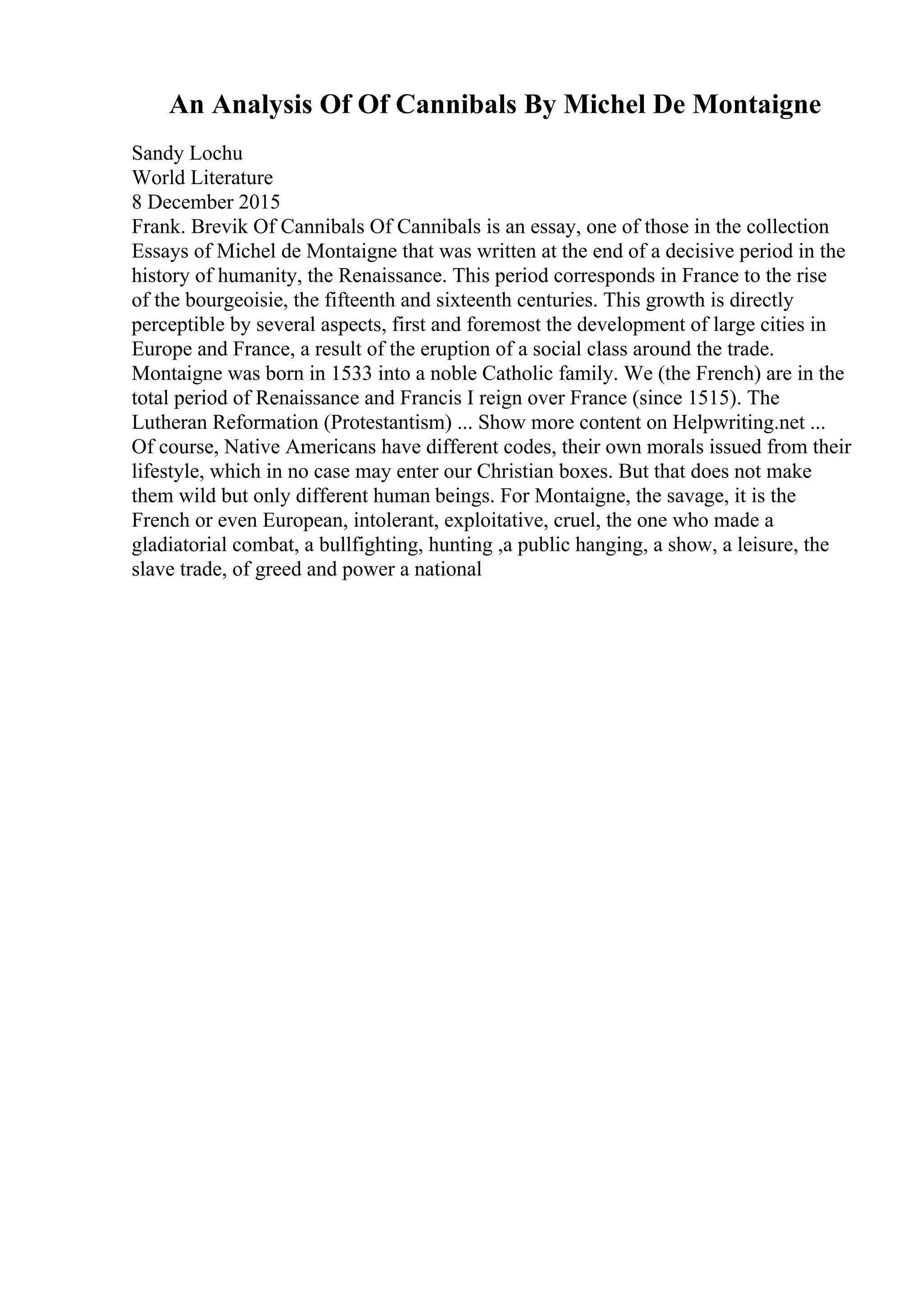 An Analysis Of Of Cannibals By Michel De Montaigne
Sandy Lochu
World Literature
8 December 2015
Frank. Brevik Of Cannibals Of Cannibals is an essay, one of those in the collection
Essays of Michel de Montaigne that was written at the end of a decisive period in the
history of humanity, the Renaissance. This period corresponds in France to the rise
of the bourgeoisie, the fifteenth and sixteenth centuries. This growth is directly
perceptible by several aspects, first and foremost the development of large cities in
Europe and France, a result of the eruption of a social class around the trade.
Montaigne was born in 1533 into a noble Catholic family. We (the French) are in the
total period of Renaissance and Francis I reign over France (since 1515). The
Lutheran Reformation (Protestantism) ... Show more content on Helpwriting.net ...
Of course, Native Americans have different codes, their own morals issued from their
lifestyle, which in no case may enter our Christian boxes. But that does not make
them wild but only different human beings. For Montaigne, the savage, it is the
French or even European, intolerant, exploitative, cruel, the one who made a
gladiatorial combat, a bullfighting, hunting ,a public hanging, a show, a leisure, the
slave trade, of greed and power a national
 