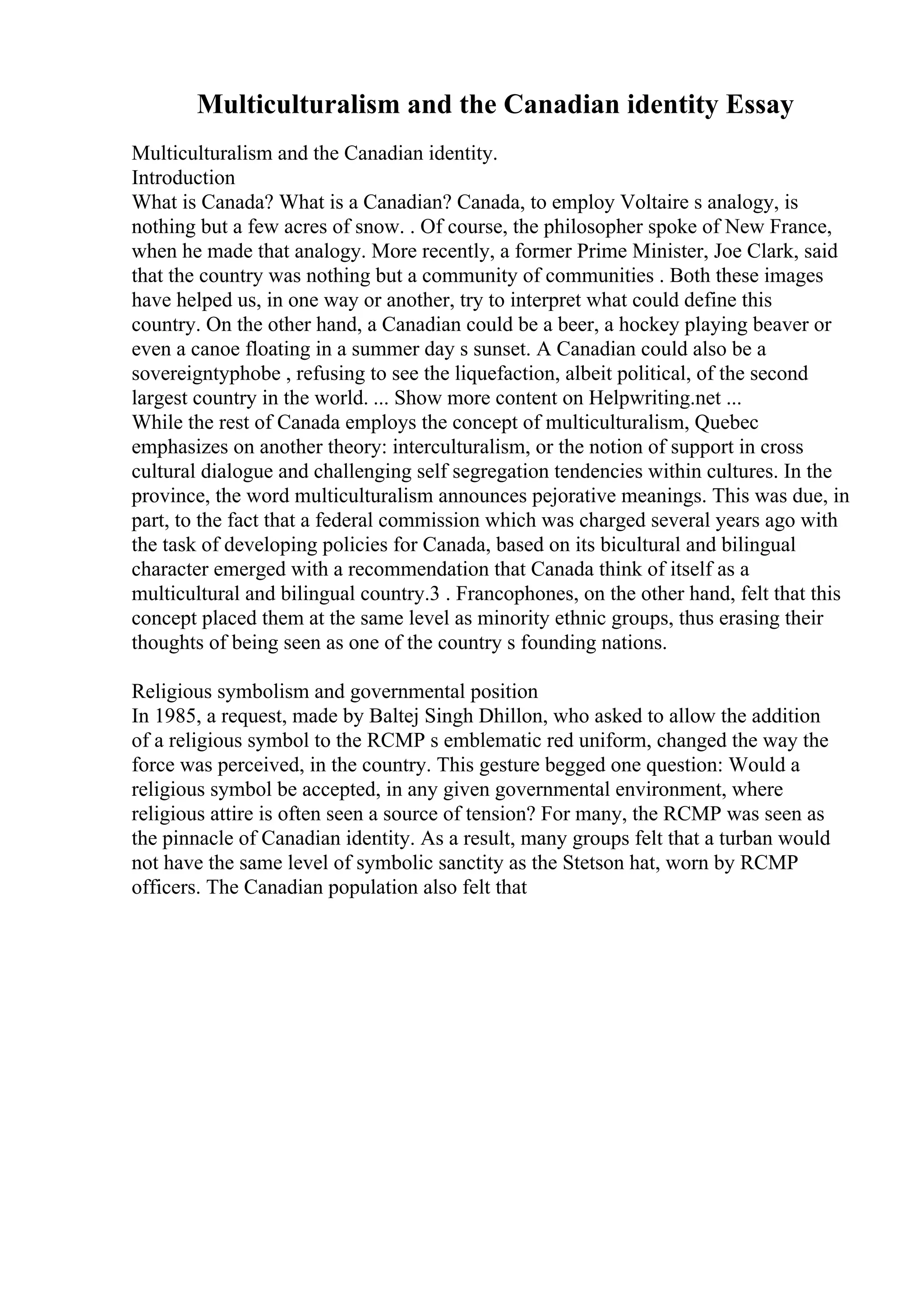 Multiculturalism and the Canadian identity Essay
Multiculturalism and the Canadian identity.
Introduction
What is Canada? What is a Canadian? Canada, to employ Voltaire s analogy, is
nothing but a few acres of snow. . Of course, the philosopher spoke of New France,
when he made that analogy. More recently, a former Prime Minister, Joe Clark, said
that the country was nothing but a community of communities . Both these images
have helped us, in one way or another, try to interpret what could define this
country. On the other hand, a Canadian could be a beer, a hockey playing beaver or
even a canoe floating in a summer day s sunset. A Canadian could also be a
sovereigntyphobe , refusing to see the liquefaction, albeit political, of the second
largest country in the world. ... Show more content on Helpwriting.net ...
While the rest of Canada employs the concept of multiculturalism, Quebec
emphasizes on another theory: interculturalism, or the notion of support in cross
cultural dialogue and challenging self segregation tendencies within cultures. In the
province, the word multiculturalism announces pejorative meanings. This was due, in
part, to the fact that a federal commission which was charged several years ago with
the task of developing policies for Canada, based on its bicultural and bilingual
character emerged with a recommendation that Canada think of itself as a
multicultural and bilingual country.3 . Francophones, on the other hand, felt that this
concept placed them at the same level as minority ethnic groups, thus erasing their
thoughts of being seen as one of the country s founding nations.
Religious symbolism and governmental position
In 1985, a request, made by Baltej Singh Dhillon, who asked to allow the addition
of a religious symbol to the RCMP s emblematic red uniform, changed the way the
force was perceived, in the country. This gesture begged one question: Would a
religious symbol be accepted, in any given governmental environment, where
religious attire is often seen a source of tension? For many, the RCMP was seen as
the pinnacle of Canadian identity. As a result, many groups felt that a turban would
not have the same level of symbolic sanctity as the Stetson hat, worn by RCMP
officers. The Canadian population also felt that
 