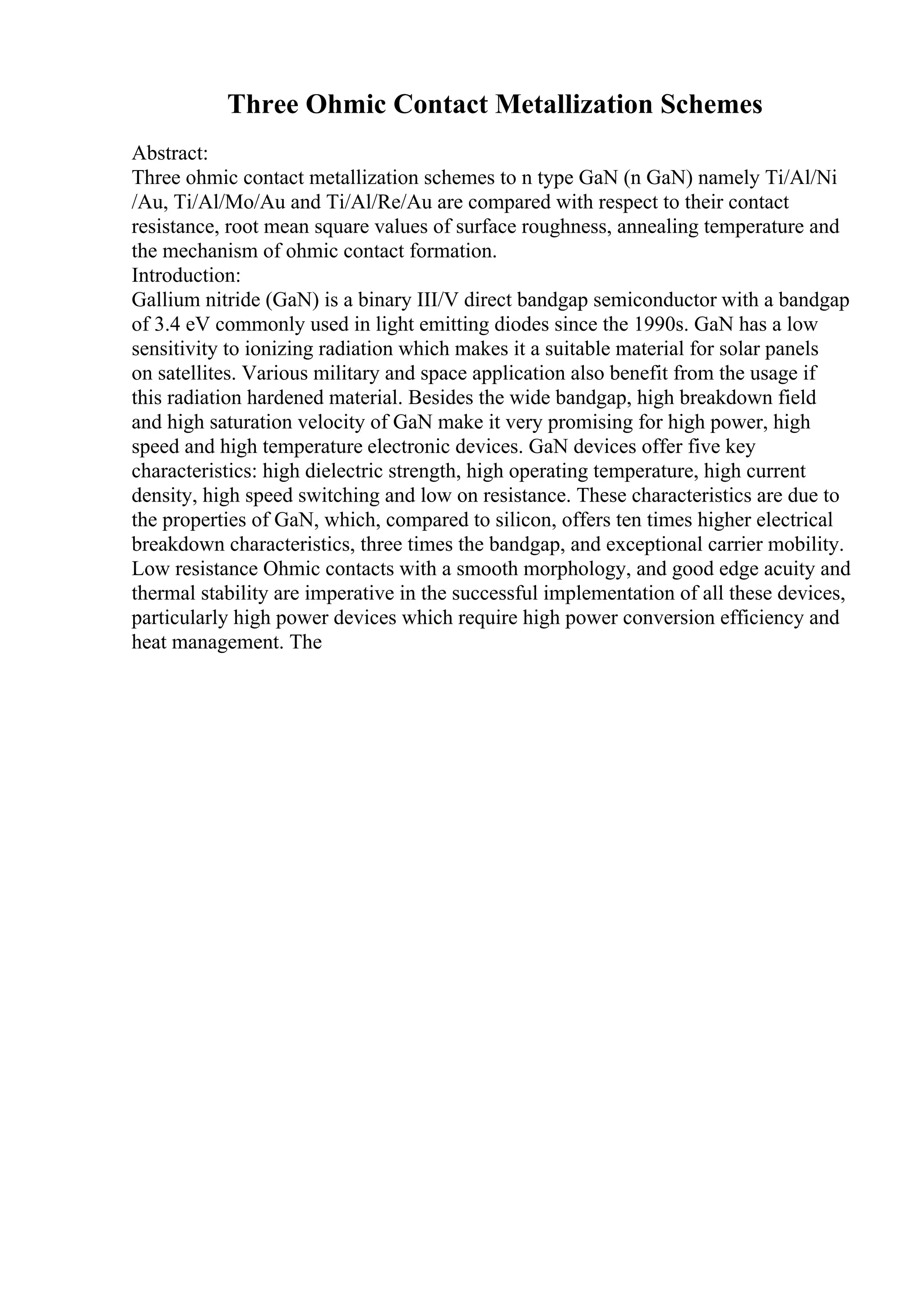 Three Ohmic Contact Metallization Schemes
Abstract:
Three ohmic contact metallization schemes to n type GaN (n GaN) namely Ti/Al/Ni
/Au, Ti/Al/Mo/Au and Ti/Al/Re/Au are compared with respect to their contact
resistance, root mean square values of surface roughness, annealing temperature and
the mechanism of ohmic contact formation.
Introduction:
Gallium nitride (GaN) is a binary III/V direct bandgap semiconductor with a bandgap
of 3.4 eV commonly used in light emitting diodes since the 1990s. GaN has a low
sensitivity to ionizing radiation which makes it a suitable material for solar panels
on satellites. Various military and space application also benefit from the usage if
this radiation hardened material. Besides the wide bandgap, high breakdown field
and high saturation velocity of GaN make it very promising for high power, high
speed and high temperature electronic devices. GaN devices offer five key
characteristics: high dielectric strength, high operating temperature, high current
density, high speed switching and low on resistance. These characteristics are due to
the properties of GaN, which, compared to silicon, offers ten times higher electrical
breakdown characteristics, three times the bandgap, and exceptional carrier mobility.
Low resistance Ohmic contacts with a smooth morphology, and good edge acuity and
thermal stability are imperative in the successful implementation of all these devices,
particularly high power devices which require high power conversion efficiency and
heat management. The
 