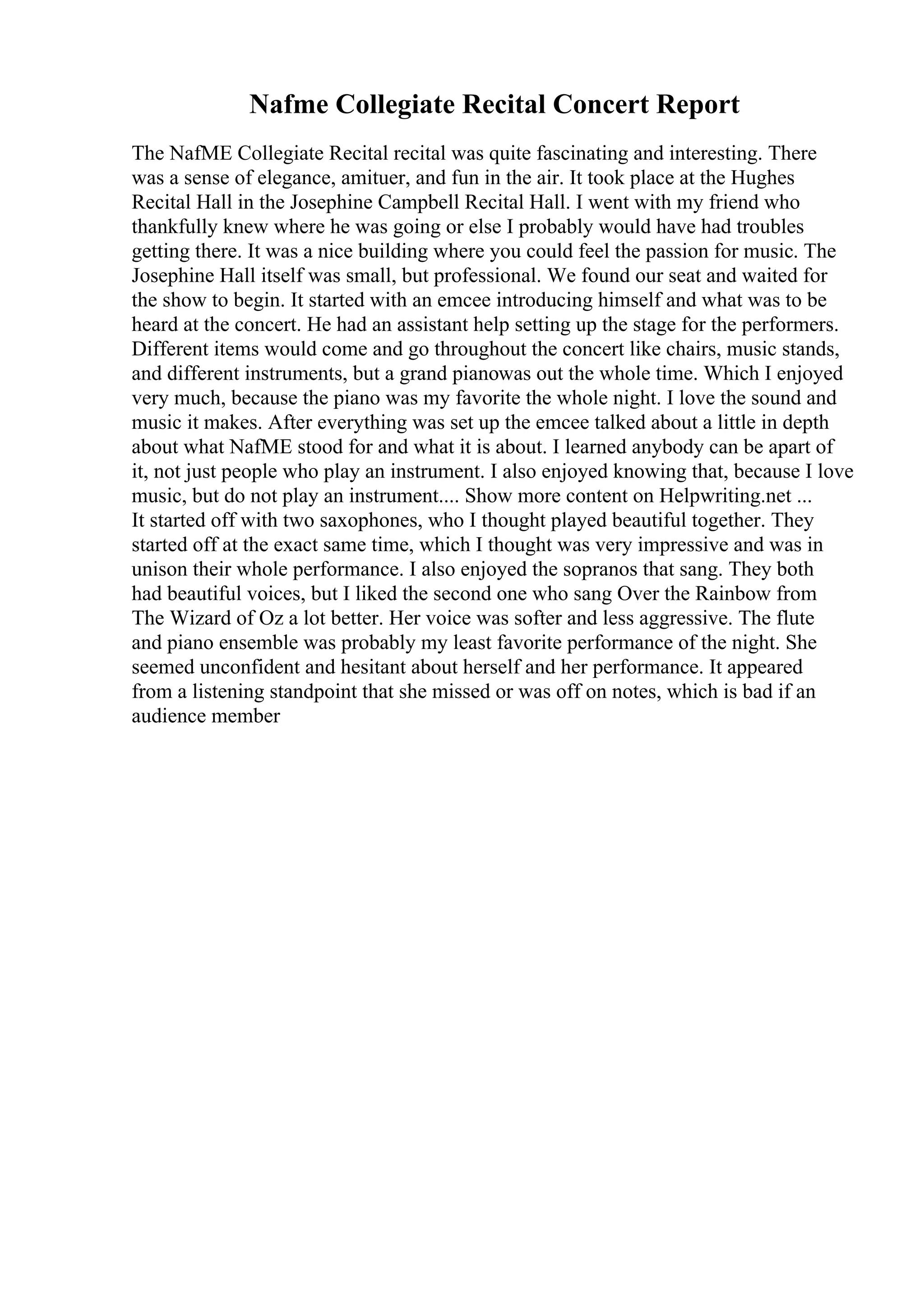 Nafme Collegiate Recital Concert Report
The NafME Collegiate Recital recital was quite fascinating and interesting. There
was a sense of elegance, amituer, and fun in the air. It took place at the Hughes
Recital Hall in the Josephine Campbell Recital Hall. I went with my friend who
thankfully knew where he was going or else I probably would have had troubles
getting there. It was a nice building where you could feel the passion for music. The
Josephine Hall itself was small, but professional. We found our seat and waited for
the show to begin. It started with an emcee introducing himself and what was to be
heard at the concert. He had an assistant help setting up the stage for the performers.
Different items would come and go throughout the concert like chairs, music stands,
and different instruments, but a grand pianowas out the whole time. Which I enjoyed
very much, because the piano was my favorite the whole night. I love the sound and
music it makes. After everything was set up the emcee talked about a little in depth
about what NafME stood for and what it is about. I learned anybody can be apart of
it, not just people who play an instrument. I also enjoyed knowing that, because I love
music, but do not play an instrument.... Show more content on Helpwriting.net ...
It started off with two saxophones, who I thought played beautiful together. They
started off at the exact same time, which I thought was very impressive and was in
unison their whole performance. I also enjoyed the sopranos that sang. They both
had beautiful voices, but I liked the second one who sang Over the Rainbow from
The Wizard of Oz a lot better. Her voice was softer and less aggressive. The flute
and piano ensemble was probably my least favorite performance of the night. She
seemed unconfident and hesitant about herself and her performance. It appeared
from a listening standpoint that she missed or was off on notes, which is bad if an
audience member
 