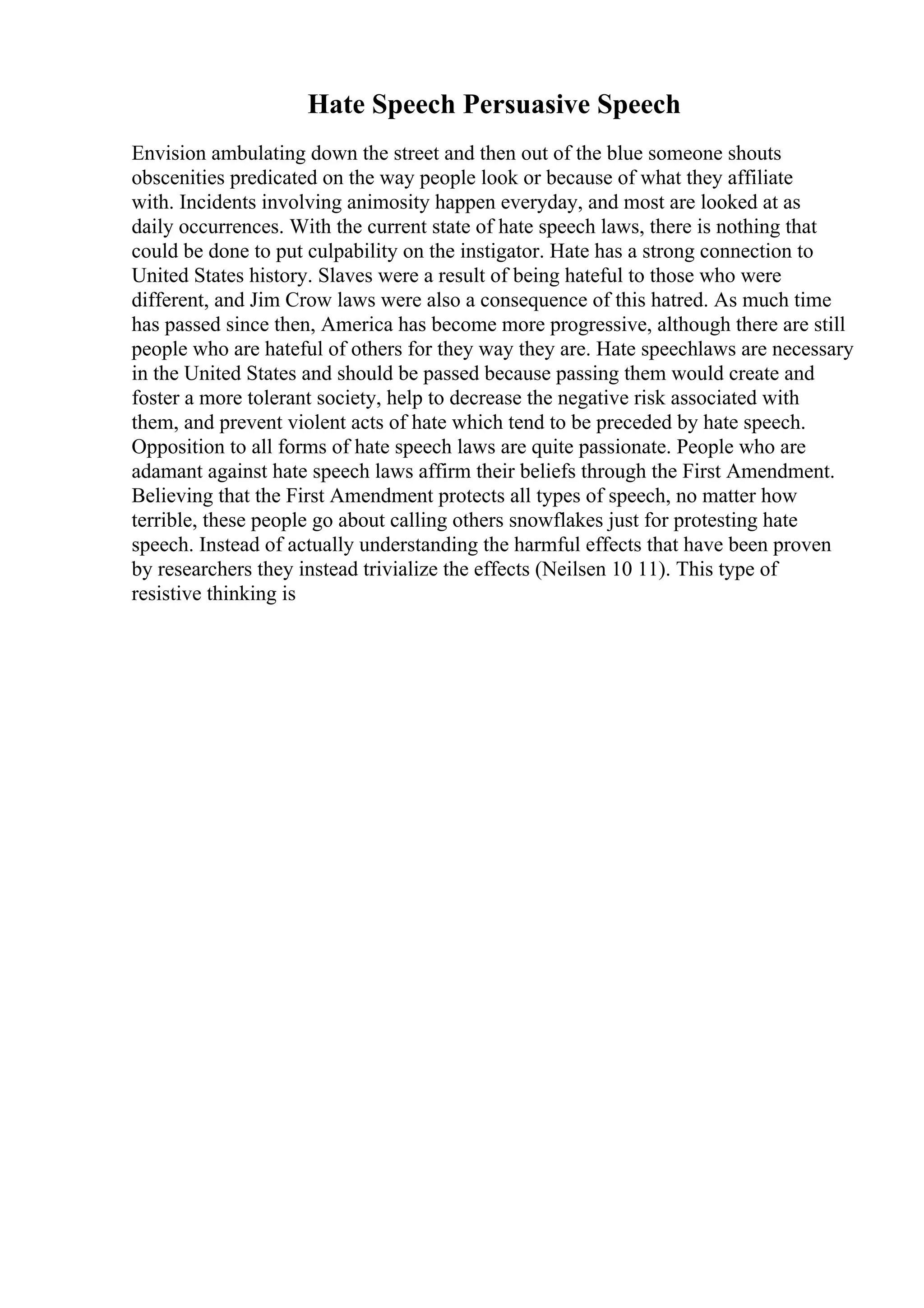 Hate Speech Persuasive Speech
Envision ambulating down the street and then out of the blue someone shouts
obscenities predicated on the way people look or because of what they affiliate
with. Incidents involving animosity happen everyday, and most are looked at as
daily occurrences. With the current state of hate speech laws, there is nothing that
could be done to put culpability on the instigator. Hate has a strong connection to
United States history. Slaves were a result of being hateful to those who were
different, and Jim Crow laws were also a consequence of this hatred. As much time
has passed since then, America has become more progressive, although there are still
people who are hateful of others for they way they are. Hate speechlaws are necessary
in the United States and should be passed because passing them would create and
foster a more tolerant society, help to decrease the negative risk associated with
them, and prevent violent acts of hate which tend to be preceded by hate speech.
Opposition to all forms of hate speech laws are quite passionate. People who are
adamant against hate speech laws affirm their beliefs through the First Amendment.
Believing that the First Amendment protects all types of speech, no matter how
terrible, these people go about calling others snowflakes just for protesting hate
speech. Instead of actually understanding the harmful effects that have been proven
by researchers they instead trivialize the effects (Neilsen 10 11). This type of
resistive thinking is
 