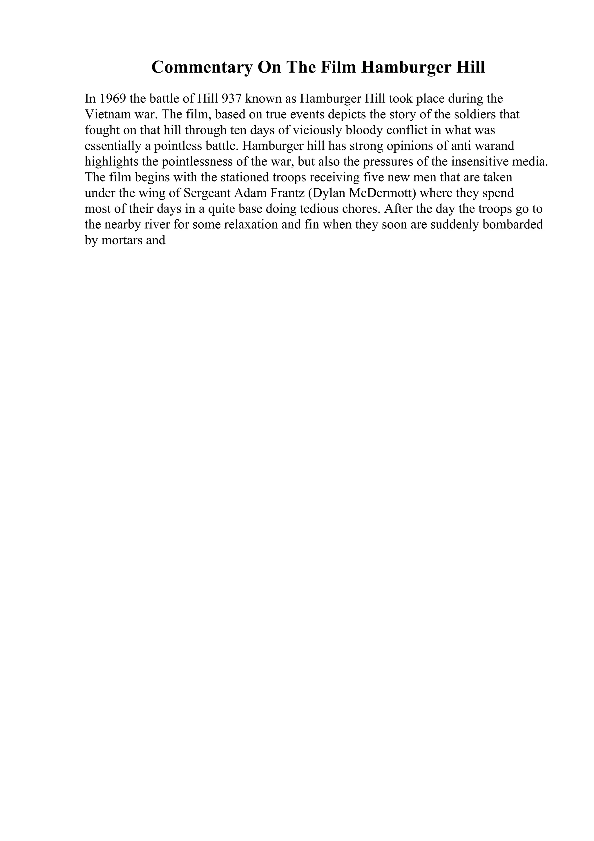 Commentary On The Film Hamburger Hill
In 1969 the battle of Hill 937 known as Hamburger Hill took place during the
Vietnam war. The film, based on true events depicts the story of the soldiers that
fought on that hill through ten days of viciously bloody conflict in what was
essentially a pointless battle. Hamburger hill has strong opinions of anti warand
highlights the pointlessness of the war, but also the pressures of the insensitive media.
The film begins with the stationed troops receiving five new men that are taken
under the wing of Sergeant Adam Frantz (Dylan McDermott) where they spend
most of their days in a quite base doing tedious chores. After the day the troops go to
the nearby river for some relaxation and fin when they soon are suddenly bombarded
by mortars and
 