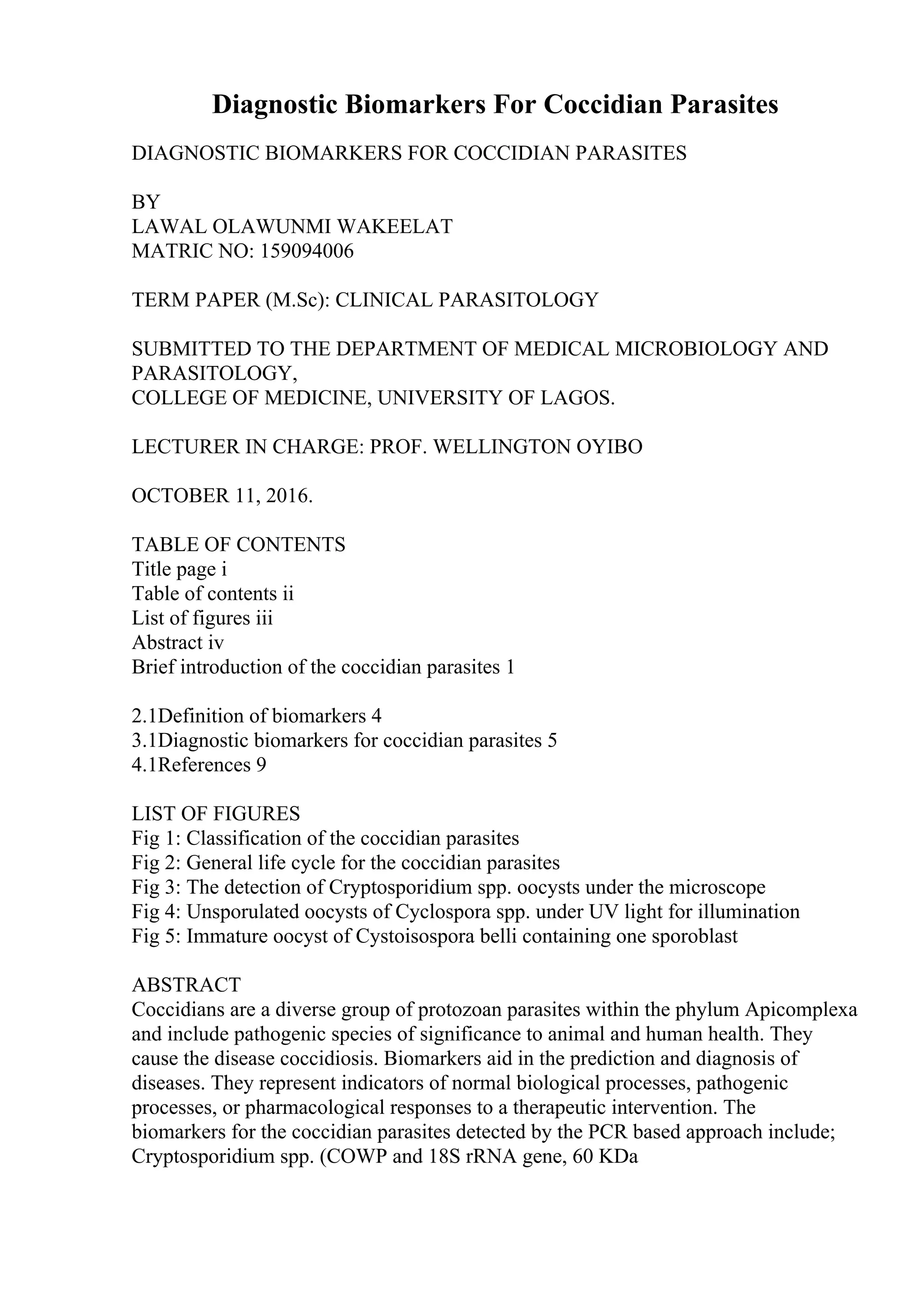 Diagnostic Biomarkers For Coccidian Parasites
DIAGNOSTIC BIOMARKERS FOR COCCIDIAN PARASITES
BY
LAWAL OLAWUNMI WAKEELAT
MATRIC NO: 159094006
TERM PAPER (M.Sc): CLINICAL PARASITOLOGY
SUBMITTED TO THE DEPARTMENT OF MEDICAL MICROBIOLOGY AND
PARASITOLOGY,
COLLEGE OF MEDICINE, UNIVERSITY OF LAGOS.
LECTURER IN CHARGE: PROF. WELLINGTON OYIBO
OCTOBER 11, 2016.
TABLE OF CONTENTS
Title page i
Table of contents ii
List of figures iii
Abstract iv
Brief introduction of the coccidian parasites 1
2.1Definition of biomarkers 4
3.1Diagnostic biomarkers for coccidian parasites 5
4.1References 9
LIST OF FIGURES
Fig 1: Classification of the coccidian parasites
Fig 2: General life cycle for the coccidian parasites
Fig 3: The detection of Cryptosporidium spp. oocysts under the microscope
Fig 4: Unsporulated oocysts of Cyclospora spp. under UV light for illumination
Fig 5: Immature oocyst of Cystoisospora belli containing one sporoblast
ABSTRACT
Coccidians are a diverse group of protozoan parasites within the phylum Apicomplexa
and include pathogenic species of significance to animal and human health. They
cause the disease coccidiosis. Biomarkers aid in the prediction and diagnosis of
diseases. They represent indicators of normal biological processes, pathogenic
processes, or pharmacological responses to a therapeutic intervention. The
biomarkers for the coccidian parasites detected by the PCR based approach include;
Cryptosporidium spp. (COWP and 18S rRNA gene, 60 KDa
 